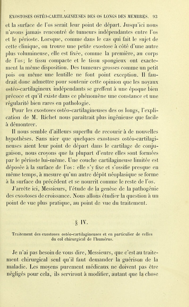 et la surface de l'os serait leur point de départ. Jusqu'ici nous n'avons jamais rencontré de tumeurs indépendantes entre l'os et le périoste. Lorsque, comme dans le cas qui fait le sujet de cette clinique, on trouve une petite exostose à côté d'une autre plus volumineuse, elle est fixée, comme la première, au corps de l'os; le tissu compacte et le tissu spongieux ont exacte- ment la même disposition. Des tumeurs grosses comme un petit pois ou même une lentille ne font point exception. Il fau- drait donc admettre pour soutenir cette opinion que les noyaux ostéo-cartilagineux indépendants se greffent à une époque bien précoce et qu'il existe dans ce phénomène une constance et une régularité bien rares en pathologie. Pour les exostoses ostéo-cartilagineuses des os longs, l'expli- cation de M. Richet nous paraîtrait plus ingénieuse que facile à démontrer. Il nous semble d'ailleurs superflu de recourir à de nouvelles hypothèses. Sans nier que quelques exostoses ostéo-cartilagi- neuses aient leur point de départ dans le cartilage de conju- gaison, nous croyons que la plupart d'entre elles sont formées par le périoste lui-même. Une couche cartilagineuse limitée est déposée à la surface de l'os : elle s'y fixe et s'ossifie presque en même temps, à mesure qu'un autre dépôt népplasique se forme à la surface du précédent et se nourrit comme le reste de l'os. J'arrête ici. Messieurs, l'étude de la genèse de la pathogénie des exostoses décroissance. Nous allons étudier la question à un point de vue plus pratique, au point do vue du traitement. § IV. Traitement des exostoses ostéo-cartilagineuses et en particulier de celles du col chirurgical de l'humérus. Je n'ai pas besoin de vous dire. Messieurs, que c'est au traite- ment chirurgical seul qu'il faut demander la guérison de la maladie. Les moyens purement médicaux ne doivent pas être négligés pour cela, ils servii^ont à modifier, autant que la chose