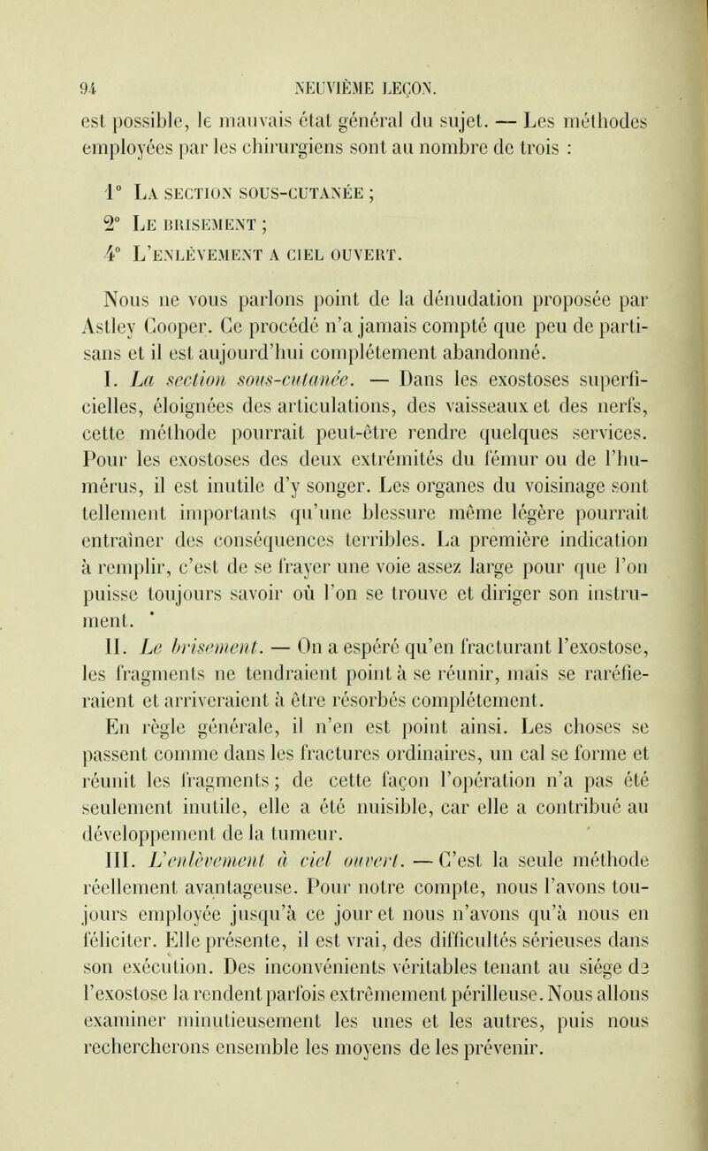 est possible, le mauvais état général du sujet. — Les méthodes employées par les chirurgiens sont au nombre de trois : r La section sous-cutanée ; 2° Le BRISEMENT ; 4° L'enlèvement a ciel ouvert. Nous ne vous parlons point de la dénudation proposée par Astley Cooper. Ce procédé n'a jamais compté que peu de parti- sans et il est aujourd'hui complètement abandonné. L La section sous-ciilancc. — Dans les exostoses superfi- cielles, éloignées des articulations, des vaisseaux et des nerfs, cette méthode pourrait peut-être rendre quelques services. Pour les exostoses des deux extrémités du iémur ou de l'hu- mérus, il est inutile d'y songer. Les organes du voisinage sont tellement importants qu'une blessure même légère pourrait entraîner des conséquences terribles. La première indication à remplir, c'est de se frayer une voie assez large pour que l'on puisse toujours savoir où l'on se trouve et diriger son instru- ment. IL Le hi'isfHU'ut. — On a espéré qu'en fracturant l'exostose, les fragments ne tendraient point à se réunir, mais se raréfie- raient et arriveraient à être résorbés complètement. En règle générale, il n'en est point ainsi. Les choses se passent comme dans les fractures ordinaires, un cal se forme et réunit les fragments ; de cette façon l'opération n'a pas été seulement inutile, elle a été nuisible, car elle a contribué au développement de la tumeur. IIL Uoilèvemenl à ciel ouvert.—C'est la seule méthode réellement avantageuse. Pour notre compte, nous l'avons tou- jours employée jusqu'à ce jour et nous n'avons qu'à nous en féliciter. Elle présente, il est vrai, des difficultés sérieuses dans son exécution. Des inconvénients véritables tenant au siège d3 l'exostose la rendent parfois extrêmement périlleuse. Nous allons examiner minutieusement les unes et les autres, puis nous rechercherons ensemble les moyens de les prévenir.