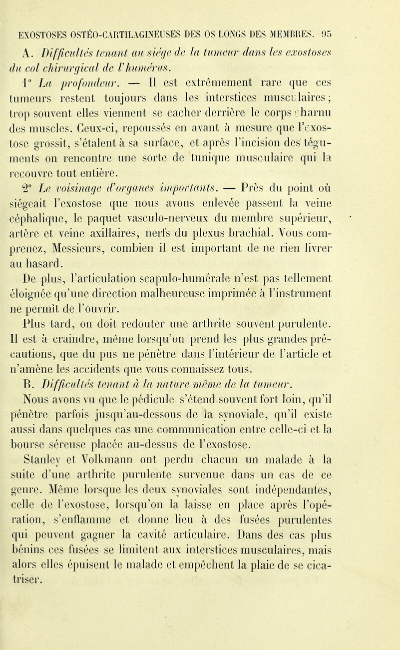 A. Difficultés tenant an siège de la tumeur dans les exostoses du col chirurgical de rhumérus. r La profondeur. — Il est extrêmement rare que ces tumeurs restent toujours dans les interstices musculaires ; trop souvent elles viennent se cacher derrière le corps charnu des muscles. Ceux-ci, repoussés en avant à mesure que l'exos- tosc grossit, s'étalent à sa surface, et après l'incision des tégu- ments on rencontre une sorte de tunique musculaire qui la recouvre tout entière. 2° Le voisinage d'organes importants. — Près du point où siégeait l'exostose que nous avons enlevée passent la veine céphalique, le paquet vasculo-nerveux du membre supérieur, artère et veine axillaires, nerfs du plexus brachial. Vous com- prenez, Messieurs, combien il est important de ne rien livrer au hasard. De plus, l'articulation scapulo-humérale n'est pas tellement éloignée qu'une direction malheureuse imprimée à l'instrument ne permît de l'ouvrir. Plus tard, on doit redouter une arthrite souvent purulente. Il est à craindre, même lorsqu'on prend les plus grandes pré- cautions, que du pus ne pénètre dans l'intérieur de l'article et n'amène les accidents que vous connaissez tous. B. Difficultés tenant à la nature même de la tumeur. Nous avons vu que le pédicule s'étend souvent fort loin, qu'il pénètre parfois jusqu'au-dessous de la synoviale, qu'il existe aussi dans quelques cas une communication entre celle-ci et la bourse séreuse placée au-dessus de l'exostose. Stanley et Volkmann ont perdu chacun un malade à la suite d'une arthrite purulente survenue dans un cas de ce genre. Même lorsque les deux synoviales sont indépendantes, celle de l'exostose, lorsqu'on la laisse en place après l'opé- ration, s'enflamme et donne lieu à des fusées purulentes qui peuvent gagner la cavité articulaire. Dans des cas plus bénins ces fusées se limitent aux interstices musculaires, mais alors elles épuisent le malade et empêchent la plaie de se cica- triser.