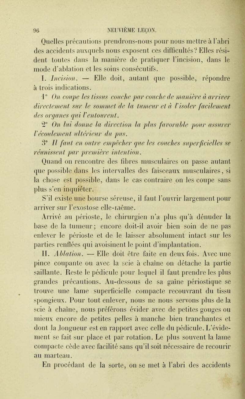 Quelles précautions prendrons-nous pour nous mettre à l'abri des accidents auxquels nous exposent ces difficultés'? Elles rési- dent toutes dans la manière de pratiquer l'incision, dans le mode d'ablation et les soins consécutifs. I. Incision. — Elle doit, autant que possible, répondre à trois indications. i On coupe les tissus couche par couclic de manière à arriver directement sur le sommet de la tumeur et à l'isoler facilement des organes qni Ventourent. 2° On lui donne la direction la plus favorable pour assurer réconlement ultérieur du pus. 3° // fanl en outre empêcher que les couches superficielles se réunissent par première intention. Quand on rencontre des fibres musculaires on passe autant que possible dans les intervalles des faisceaux musculaires, si la chose est possible, dans le cas contraire on les coupe sans plus s'en inquiéter. S'il existe une bourse séreuse, il faut l'ouvrir largement pour arriver sur l'exostose elle-même. Arrivé au périoste, le chirurgien n'a plus qu'à dénuder la base de la tumeur ; encore doit-il avoir bien soin de ne pas enlever le périoste et de le laisser absolument intact sur les parties renflées qui avoisinent le point d'implantation. II. Ablation. —Elle doit être faite en deux fois. Avec une pince coupante ou avec la scie à chaîne on détache la partie saillante. Reste le pédicule pour lequel il faut prendre les plus grandes précautions. Au-dessous de sa gaine périostique se trouve une lame superficielle compacte recouvrant du tissu spongieux. Pour tout enlever, nous ne nous servons plus delà scie à chaîne, nous préférons évider avec de petites gouges ou mieux encore de petites pelles à manche bien tranchantes et dont la .longueur est en rapport avec celle du pédicule. L'évide- ment se fait sur place et par rotation. Le plus souvent la lame compacte cède avec facilité sans qu'il soit nécessaire de recourir au marteau. En procédant de la sorte, on se met à l'abri des accidents
