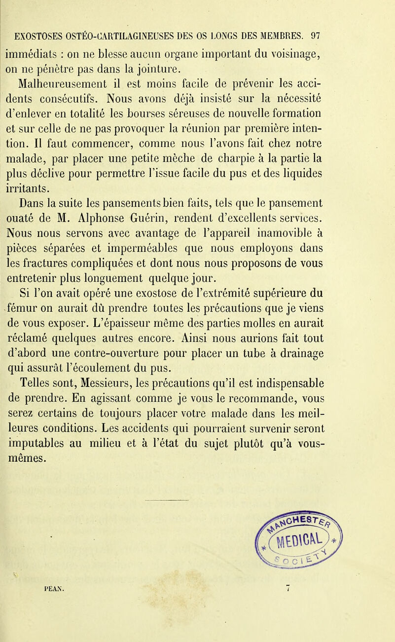 immédiats : on ne blesse aucun organe important du voisinage, on ne pénètre pas dans la jointure. Malheureusement il est moins facile de prévenir les acci- dents consécutifs. Nous avons déjà insisté sur la nécessité d'enlever en totalité les bourses séreuses de nouvelle formation et sur celle de ne pas provoquer la réunion par première inten- tion. Il faut commencer, comme nous l'avons fait chez notre malade, par placer une petite mèche de charpie à la partie la plus déclive pour permettre l'issue facile du pus et des liquides irritants. Dans la suite les pansements bien faits, tels que le pansement ouaté de M. Alphonse Guérin, rendent d'excellents services. Nous nous servons avec avantage de l'appareil inamovible à pièces séparées et imperméables que nous employons dans les fractures compliquées et dont nous nous proposons de vous entretenir plus longuement quelque jour. Si l'on avait opéré une exostose de l'extrémité supérieure du fémur on aurait du prendre toutes les précautions que je viens de vous exposer. L'épaisseur même des parties molles en aurait réclamé quelques autres encore. Ainsi nous aurions fait tout d'abord une contre-ouverture pour placer un tube à drainage qui assurât l'écoulement du pus. Telles sont. Messieurs, les précautions qu'il est indispensable de prendre. En agissant comme je vous le recommande, vous serez certains de toujours placer votre malade dans les meil- leures conditions. Les accidents qui pourraient survenir seront imputables au milieu et à l'état du sujet plutôt qu'à vous- mêmes. PEAiN.