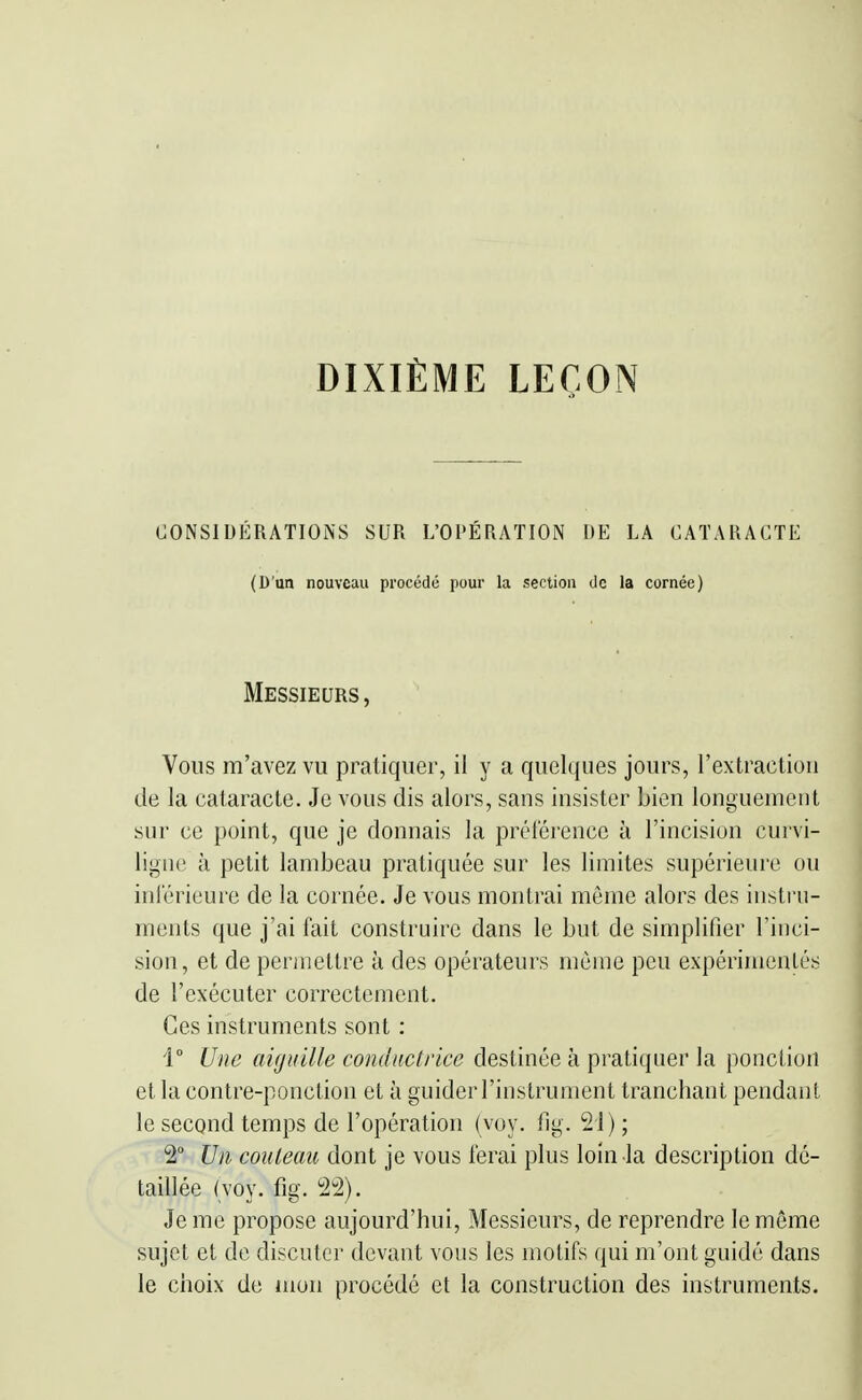 DIXIÈME LEÇON CONSIDÉRATIONS SUR L'OPÉRATION DE LA CATARACTE (D'un nouveau procédé pour la section de la cornée) Messieurs, Vous m'avez vu pratiquer, il y a quelques jours, rextractiori de la cataracte. Je vous dis alors, sans insister bien longuement sur ce point, que je donnais la préférence à l'incision curvi- ligne à petit lambeau pratiquée sur les limites supérieure ou inférieure de la cornée. Je vous montrai môme alors des instru- ments que j'ai fait construire dans le but de simplifier l'inci- sion, et de permettre à des opérateurs même peu expérimentés de l'exécuter correctement. Ces instruments sont : 1 Une aiguille conductrice destinée à pratiquer la ponction et la contre-ponction et à guider l'instrument tranchant pendant le second temps de l'opération (voy. fig. 21) ; 2° Un couteau dont je vous ferai plus loin la description dé- taillée (voy. fig. 22). Je me propose aujourd'hui. Messieurs, de reprendre le même sujet et de discuter devant vous les motifs qui m'ont guidé dans le choix de mon procédé et la construction des instruments.