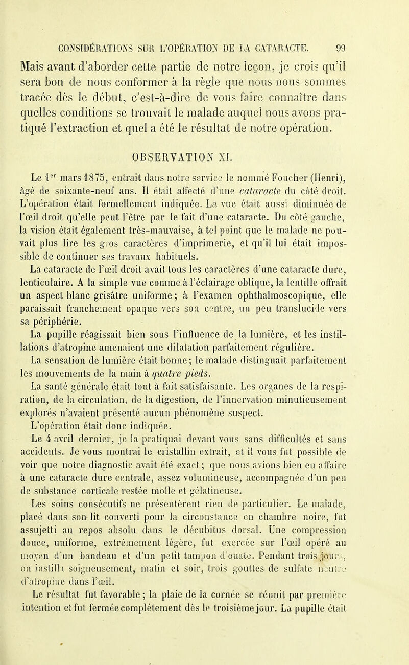 Mais avant d'aborder cette partie de notre leçon, je crois qu'il sera bon de nous conformer à la règle que nous nous sonnnes tracée dès le début, c'est-à-dire de vous faire connaître dans quelles conditions se trouvait le malade auquel nous avons pra- tiqué l'extraction et quel a été le résultat de notre opération. OBSERVATION Xf. Le i mars 1875, entrait dans noire service le nonniié Fouctier (Henri), âgé de soixanle-neuf ans. Il était affecté d'une cataracte du côté droit. L'opération était formellement indiquée. La vue était aussi diminuée de l'œil droit qu'elle peut l'être par le fait d'une cataracte. Du côté gauche, la vision était également très-mauvaise, à tel point que le malade ne pou- vait plus lire les gros caractères d'imprimerie, et qu'il lui était impos- sible de continuer ses travaux habituels. La cataracte de l'œil droit avait tous les caractères d'une cataracte dure, lenticulaire. A la simple vue comme à l'éclairage oblique, la lentille offrait un aspect blanc grisâtre uniforme ; à l'examen ophthalmoscopique, elle paraissait franchement opaque vers son centre, un peu translucide vers sa périphérie. La pupille réagissait bien sous l'influence de la lumière, et les instil- lations d'atropine amenaient une dilatation parfaitement régulière. La sensation de lumière était bonne; le malade distinguait parfaitement les mouvements de la main à quatre pieds. La santé générale était tout à fait satisfaisante. Les organes de la respi- ration, de la circulation, de la digestion, de l'innervation minutieusement explorés n'avaient présenté aucun phénomène suspect. L'opération était donc indiquée. Le 4 avril dernier, je la pratiquai devant vous sans difficultés et sans accidents. Je vous montrai le cristallin extrait, et il vous fut possible de voir que notre diagnostic avait été exact ; que nous avions bien eu affaire à une cataracte dure centrale, assez volumineuse, accompagnée d'un peu de substance corticale restée molle et gélatineuse. Les soins consécutifs ne présentèrent rien de particulier. Le malade, placé dans son lit converti pour la circonstance en chambre noire, fut assujetti au repos absolu dans le décubitus dorsal. Une compression douce, uniforme, extrêmement légère, fut exercée sur l'œil opéré au moyen d'un bandeau et d'un petit tampon d'ouate. Pendant trois jour ^ on iiisfilli soigneusement, matin et soir, trois gouttes de sulfate iK'Ui:e d'atropine dans l'œil. Le résultat fut favorable; la plaie de la cornée se réunit par preniièio intention et fut fermée complètement dès le troisième jour. La pupille était