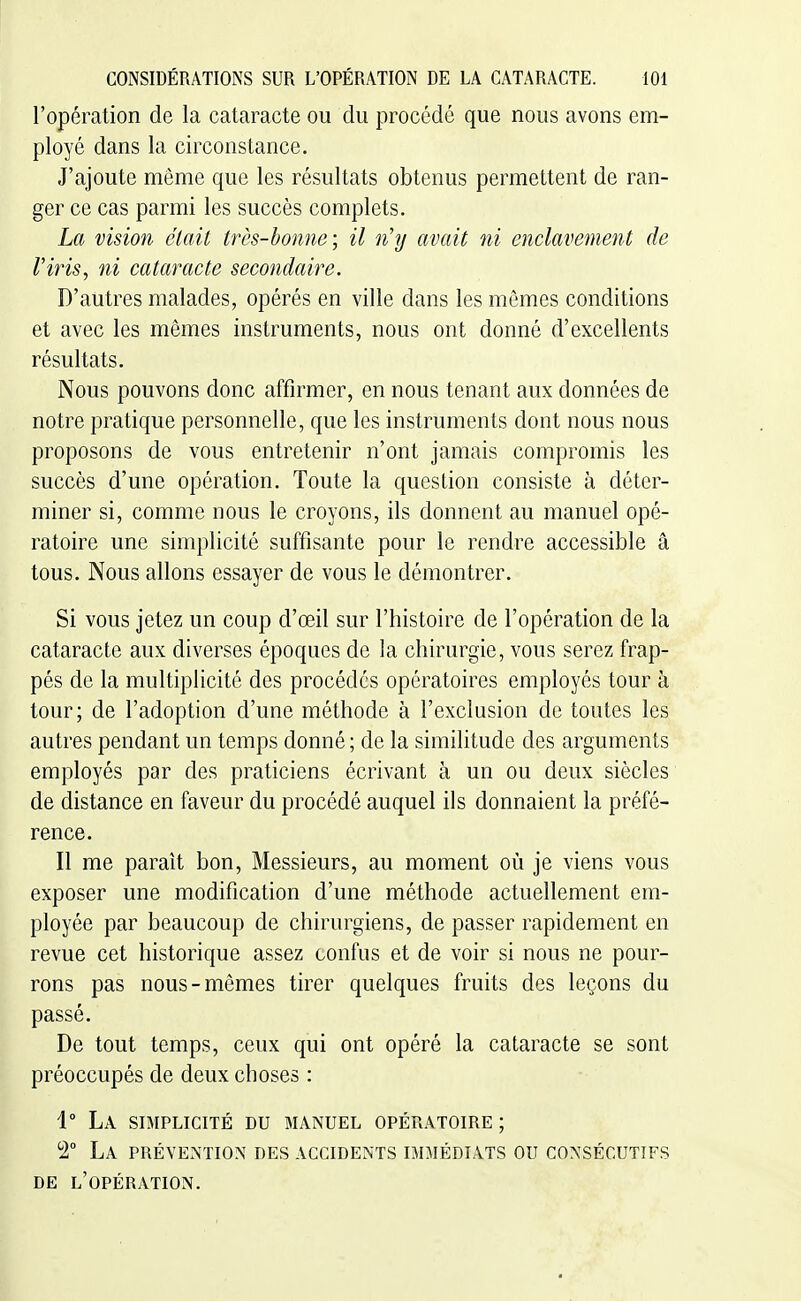 l'opération de la cataracte ou du procédé que nous avons em- ployé dans la circonstance. J'ajoute même que les résultats obtenus permettent de ran- ger ce cas parmi les succès complets. La vision était très-bonne; il n'y avait ni enclavement de l'iris, ni cataracte secondaire. D'autres malades, opérés en ville dans les mêmes conditions et avec les mêmes instruments, nous ont donné d'excellents résultats. Nous pouvons donc affirmer, en nous tenant aux données de notre pratique personnelle, que les instruments dont nous nous proposons de vous entretenir n'ont jamais compromis les succès d'une opération. Toute la question consiste à déter- miner si, comme nous le croyons, ils donnent au manuel opé- ratoire une simplicité suffisante pour le rendre accessible â tous. Nous allons essayer de vous le démontrer. Si vous jetez un coup d'œil sur l'histoire de l'opération de la cataracte aux diverses époques de la chirurgie, vous serez frap- pés de la multiplicité des procédés opératoires employés tour à tour; de l'adoption d'une méthode à l'exclusion de toutes les autres pendant un temps donné ; de la similitude des arguments employés par des praticiens écrivant à un ou deux siècles de distance en faveur du procédé auquel ils donnaient la préfé- rence. Il me paraît bon, Messieurs, au moment où je viens vous exposer une modification d'une méthode actuellement em- ployée par beaucoup de chirurgiens, de passer rapidement en revue cet historique assez confus et de voir si nous ne pour- rons pas nous-mêmes tirer quelques fruits des leçons du passé. De tout temps, ceux qui ont opéré la cataracte se sont préoccupés de deux choses : 1° La simplicité du manuel opératoire; 2° La préyExNtion des accidents immédiats ou consécutifs DE l'opération.