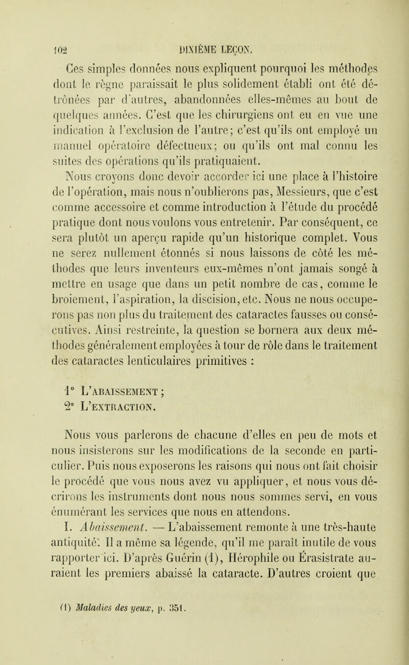 Ces simples données nous expliquent pourquoi les méthodes dont le règne paraissait le plus solidement établi ont été dé- trônées par d'autres, abandonnées elles-mêmes au bout de quelques années. C'est que les chirurgiens ont eu en vue une indication à l'exclusion de l'autre; c'est qu'ils ont employé un manuel opératoire défectueux; ou qu'ils ont mal connu les suites des opérations qu'ils pratiquaient. Nous croyons donc devoir accorder ici une place à l'histoire de l'opération, mais nous n'oublierons pas, Messieurs, que c'est comme accessoire et comme introduction à l'étude du procédé pratique dont nous voulons vous entretenir. Par conséquent, ce sera plutôt un aperçu rapide qu'un historique complet. Vous ne serez nullement étonnés si nous laissons de côté les mé- thodes que leurs inventeurs eux-mêmes n'ont jamais songé à mettre en usage que dans un petit nombre de cas, comme le broiement, l'aspiration, la discision, etc. Nous ne nous occupe- rons pas non plus du traitement des cataractes fausses ou consé- cutives. Ainsi restreinte, la question se bornera aux deux mé- thodes généralement employées à tour de rôle dans le traitement des cataractes lenticulaires primitives ; 1° L'abaissement; 2° L'extraction. Nous vous parlerons de chacune d'elles en peu de mots et nous insisterons sur les modifications de la seconde en parti- culier. Puis nous exposerons les raisons qui nous ont fait choisir le procédé que vous nous avez vu appliquer, et nous vous dé- crirons les instruments dont nous nous sommes servi, en vous énumérant les services que nous en attendons. L Abaissement. — L'abaissement remonte à une très-haute antiquité: Il a môme sa légende, qu'il me parait inutile de vous rapporter ici. D'après Guérin (i), Hérophile ou Érasistrate au- raient les premiers abaissé la cataracte. D'autres croient que (\) Maladies des yeux, p. 351.