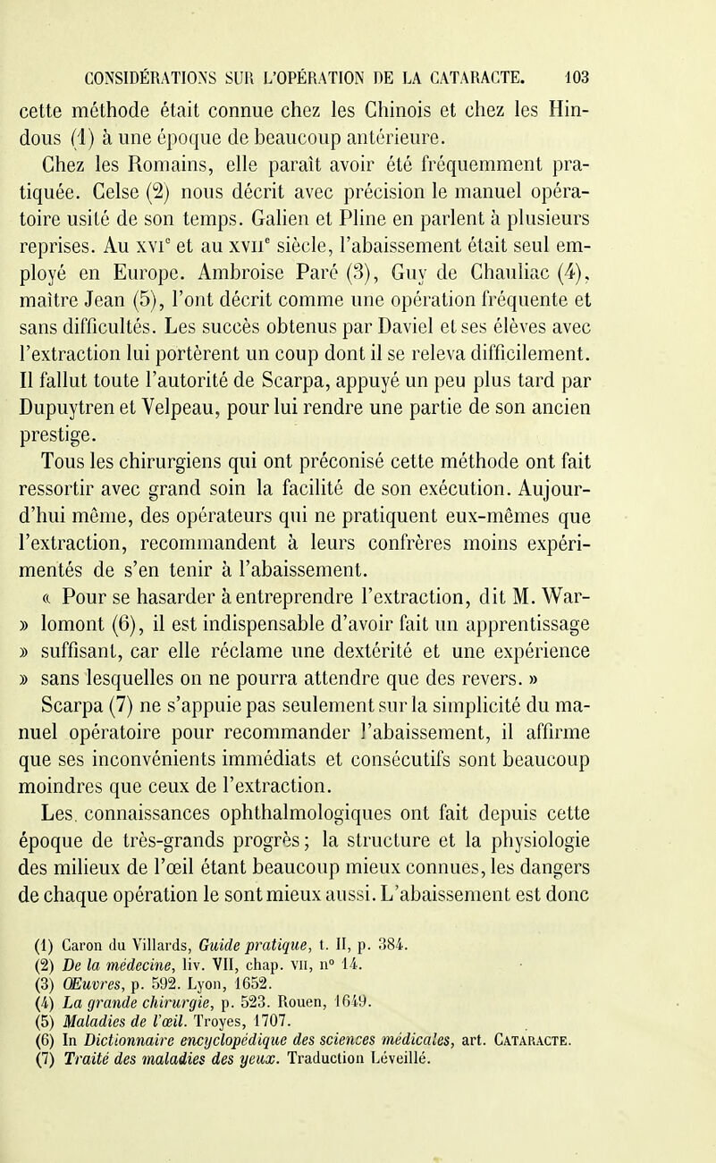 cette méthode était connue chez les Chinois et chez les Hin- dous (1) à une époque de beaucoup antérieure. Chez les Romains, elle paraît avoir été fréquemment pra- tiquée. Gelse (2) nous décrit avec précision le manuel opéra- toire usité de son temps. Galien et Pline en parlent à plusieurs reprises. Au xvi° et au xvii' siècle, l'abaissement était seul em- ployé en Europe. Ambroise Paré (3), Guy de Ghauliac (4), maître Jean (5), l'ont décrit comme une opération fréquente et sans difficultés. Les succès obtenus par Daviel et ses élèves avec l'extraction lui portèrent un coup dont il se releva difficilement. Il fallut toute l'autorité de Scarpa, appuyé un peu plus tard par Dupuytren et Velpeau, pour lui rendre une partie de son ancien prestige. Tous les chirurgiens qui ont préconisé cette méthode ont fait ressortir avec grand soin la facilité de son exécution. Aujour- d'hui même, des opérateurs qui ne pratiquent eux-mêmes que l'extraction, recommandent à leurs confrères moins expéri- mentés de s'en tenir à l'abaissement. a Pour se hasarder à entreprendre l'extraction, dit M. War- )) lomont (6), il est indispensable d'avoir fait un apprentissage » suffisant, car elle réclame une dextérité et une expérience » sans lesquelles on ne pourra attendre que des revers. » Scarpa (7) ne s'appuie pas seulement sur la simplicité du ma- nuel opératoire pour recommander l'abaissement, il affirme que ses inconvénients immédiats et consécutifs sont beaucoup moindres que ceux de l'extraction. Les. connaissances ophthalmologiques ont fait depuis cette époque de très-grands progrès; la structure et la physiologie des milieux de l'œil étant beaucoup mieux connues, les dangers de chaque opération le sont mieux aussi. L'abaissement est donc (1) Caron du Villards, Guide pratique, t. Il, p. 384. (2) De la médecine, liv. VII, chap. vu, \\° 14. (3) Œuvres, p. 592. Lyon, 1652. (4) La grande chirurgie, p. 523. Rouen, 1649. (5) Maladies de l'œil. Troyes, 1707. (6) In Dictionnaire encyclopédique des sciences médicales, art. Cataracte. (7) Traité des maladies des yeux. Traduction Léveillé.