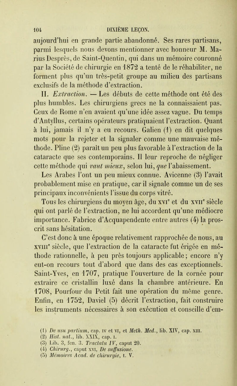 aujourd'hui en grande partie abandonné. Ses rares partisans, parmi lesquels nous devons mentionner avec honneur M. Ma- rins Desprès, de Saint-Quentin, qui dans un mémoire couronné par la Société de chirurgie en 1872 a tenté de le réhabiliter, ne forment plus qu'un très-petit groupe au miheu des partisans exclusifs de la méthode d'extraction. II. Extraction. — Les débuts de cette méthode ont été des plus humbles. Les chirurgiens grecs ne la connaissaient pas. Ceux de Rome n'en avaient qu'une idée assez vague. Du temps d'Antyllus, certains opérateurs pratiquaient l'extraction. Quant à lui, jamais il n'y a eu recours. Gahen (1) en dit quelques mots pour la rejeter et la signaler comme une mauvaise mé- thode. Pline (2) paraît un peu plus favorable à l'extraction de la cataracte que ses contemporains. Il leur reproche de négliger cette méthode qui vaut mieux, selon lui, que l'abaissement. Les Arabes l'ont un peu mieux connue. Avicenne (3) l'avait probablement mise en pratique, car il signale comme un de ses principaux inconvénients l'issue du corps vitré. Tous les chirurgiens du moyen âge, du xvf et du xvii° siècle qui ont parlé de l'extraction, ne lui accordent qu'une médiocre importance. Fabrice d'Acquapendente entre autres (4) la pros- crit sans hésitation. C'est donc à une époque relativement rapprochée de nous, au XYiii siècle, que l'extraction de la cataracte fut érigée en mé- thode rationnelle, à peu près toujours applicable ; encore n'y eut-on recours tout d'abord que dans des cas exceptionnels. Saint-Yves, en 1707, pratique l'ouverture de la cornée pour extraire ce cristallin luxé dans la chambre antérieure. En 1708, Pourfour du Petit fait une opération du môme genre. Enfin, en 1752, Daviel (5) décrit l'extraction, fait construire les instruments nécessaires à son exécution et conseille d'em- (1) De usu partium, cap. iv et vi, et Meth. Med., lib. XIV, cap. xiii. (2) Hist. nat., lib. XXIX, cap. i. (3) Lib. 3, fen. 3. Tractatu IV, caput 20. (4) Chirurg., caput xvi, De suffusione. (5) Mémoires Acad. de chirurgie, t. V.