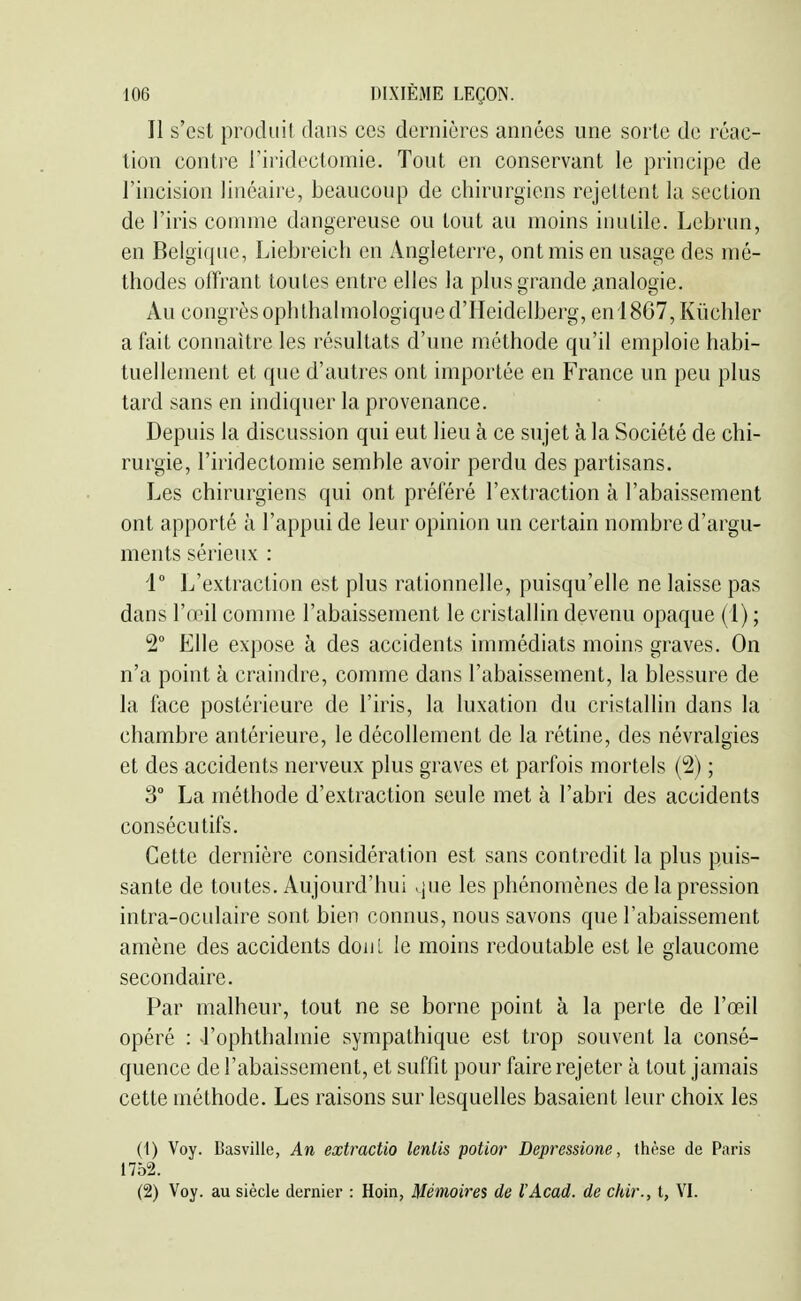 Il s'est produit dans ces dernières années une sorte de réac- tion conli-e riridectomie. Tout en conservant le principe de l'incision linéaire, beaucoup de chirurgiens rejettent la section de l'iris comme dangereuse ou tout au moins inutile. Lebrun, en Belgique, Liebreicli en Angleteri'e, ont mis en usage des mé- thodes offrant toutes entre elles la plus grande .analogie. Au congrès ophthalmologiqued'Heidelberg, en 18G7, Kùchler a fait connaître les résultats d'une méthode qu'il emploie habi- tuellement et que d'autres ont importée en France un peu plus tard sans en indiquer la provenance. Depuis la discussion qui eut lieu à ce sujet à la Société de chi- rurgie, riridectomie semble avoir perdu des partisans. Les chirurgiens qui ont préféré l'extraction à l'abaissement ont apporté à l'appui de leur opinion un certain nombre d'argu- ments sérieux : 1° L'extraction est plus rationnelle, puisqu'elle ne laisse pas dans l'œil comme l'abaissement le cristallin devenu opaque (1) ; 2° Elle expose à des accidents immédiats moins graves. On n'a point à craindre, comme dans l'abaissement, la blessure de la face postérieure de l'iris, la luxation du cristallin dans la chambre antérieure, le décollement de la rétine, des névralgies et des accidents nerveux plus graves et parfois mortels (2) ; 3° La méthode d'extraction seule met à l'abri des accidents consécutifs. Cette dernière considération est sans contredit la plus puis- sante de toutes. Aujourd'hui que les phénomènes de la pression intra-oculaire sont bien connus, nous savons que l'abaissement amène des accidents doiiL le moins redoutable est le glaucome secondaire. Par malheur, tout ne se borne point à la perte de l'œil opéré : J'ophthalmie sympathique est trop souvent la consé- quence de l'abaissement, et suffit pour faire rejeter à tout jamais cette méthode. Les raisons sur lesquelles basaient leur choix les (1) Voy. Basville, An extractio lenlis potior Depressione, thèse de Paris 1752. (2) Voy. au siècle dernier : Hoin, Mémoires de l'Acad. de chir., t, VI.