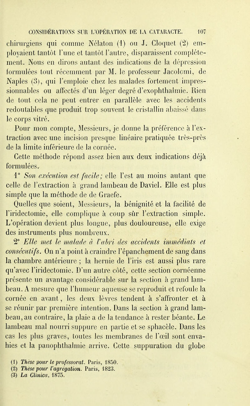 chirurgiens qui comme Nélaton (1) ou J. Cloquet (2) em- ployaient tantôt Tune et tantôt l'autre, disparaissent complète- ment. Nous en dirons autant des indications de la dépression formulées tout récemment par M. le professeur Jacolomi, de Naples (3), qui l'emploie chez les malades fortement impres- sionnables ou affectés d'un léger degré d'exophthalmie. Rien de tout cela ne peut entrer en parallèle avec les accidents redoutables que produit trop souvent le cristallin abaissé dans le corps vitré. Pour mon compte, Messieurs, je donne la préférence à l'ex- traction avec une incision presque linéaire pratiquée très-près de la limite inférieure de la cornée. Cette méthode répond assez bien aux deux indications déjà formulées. 1° Son exécution est facile; elle l'est au moins autant que celle de l'extraction à grand lambeau de Daviel. Elle est plus simple que la méthode de de Graefe. Quelles que soient. Messieurs, la bénignité et la facilité de l'iridectomie, elle complique à coup sûr l'extraction simple. L'opération devient plus longue, plus douloureuse, elle exige des instruments plus nombreux. 2° Elle met le malade à l'abri des accidents immédiats et consécutifs. On n'a point à craindre l'épanchement de sang dans la chambre antérieure ; la hernie de l'iris est aussi plus rare qu'avec l'iridectomie. D'un autre côté, cette section cornéenne présente un avantage considérable sur la section à grand lam- beau. A mesure que l'humeur aqueuse se reproduit et refoule la cornée en avant, les deux lèvres tendent à s'affronter et à se réunir par première intention. Dans la section à grand lam- beau, au contraire, la plaie a de la tendance à rester béante. Le lambeau mal nourri suppure en partie et se sphacèle. Dans les cas les pins graves, toutes les membranes de l'œil sont enva- hies et la panophthalmie arrive. Cette suppuration du globe (1) Thèse vour le professorat. Paris, 1850. (2) Thèse pour l'agrégation. Paris, 1823. (3) La Clinica, 1875.