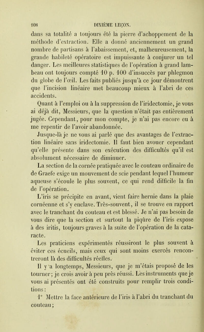dans sa totalité a toujours été la pierre d'achoppement de la méthode d'extraction. Elle a donné anciennement un grand nombre de partisans à l'abaissement, et, malheureusement, la grande habileté opératoire est impuissante à conjurer un tel danger. Les meilleures statistiques de l'opération à grand lam- beau ont toujours compté iO p. iOO d'insuccès par phlegmon du globe de l'œil. Les faits publiés jusqu'à ce jour démontrent que l'incision linéaire met beaucoup mieux à l'abri de ces accidents. Quant à l'emploi ou à la suppression de l'iridectomie, je vous ai déjà dit. Messieurs, que la question n'était pas entièrement jugée. Cependant, pour mon compte, je n'ai pas encore eu à me repentir de l'avoir abandonnée. Jusque-là je ne vous ai parlé que des avantages de l'extrac- tion linéaire sans iridectomie. Il faut bien avouer cependant qu'elle présente dans son exécution des difficultés qu'il est absolument nécessaire de diminuer. La section de la cornée pratiquée avec le couteau ordinaire de de Graefe exige un mouvement de scie pendant lequel l'humeur aqueuse s'écoule le plus souvent, ce qui rend difficile la fin de l'opération. L'iris se précipite en avant, vient faire hernie dans la plaie cornéenne et s'y enclave. Très-souvent, il se trouve en rapport avec le tranchant du couteau et est blessé. Je n'ai pas besoin de vous dire que la section et surtout la piqûre de l'iris expose à des iritis, toujours graves à la suite de l'opération de la cata- racte. Les praticiens expérimentés réussiront le plus souvent à éviter ces écueils, mais ceux qui sont moins exercés rencon- treront là des difficultés réelles. Il y a longtemps. Messieurs, que je m'étais proposé de les tourner; je crois avoir à peu près réussi. L'es instruments que je vous ai présentés ont été construits pour remplir trois condi- tions : i Mettre la face antérieure de l'iris à l'abri du tranchant du couteau ;