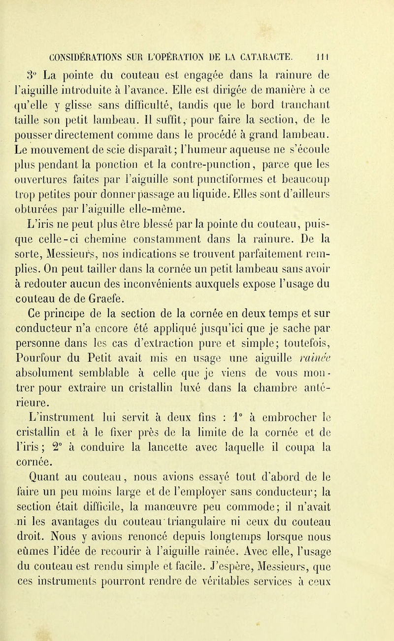 3 La pointe du couteau est engagée dans la rainure de l'aiguille introduite à l'avance. Elle est dirigée de manière à ce qu'elle y glisse sans difficulté, tandis que le bord tranchant taille son petit lambeau. Il suffit, pour faire la section, de le pousser directement comme dans le procédé à grand lambeau. Le mouvement de scie disparaît ; rimmeur aqueuse ne s'écoule plus pendant la ponction et la contre-punction, parce que les ouvertures faites par l'aiguille sont punctiformes et beaucoup trop petites pour donner passage au liquide. Elles sont d'ailleurs obturées par l'aiguille elle-même. L'iris ne peut plus être blessé par la pointe du couteau, puis- que celle-ci chemine constamment dans la rainure. De la sorte, Messieurs, nos indications se trouvent parfaitement rem- plies. On peut tailler dans la cornée un petit lambeau sans avoir à redouter aucun des inconvénients auxquels expose l'usage du couteau de de Graefe. Ce principe de la section de la cornée en deux temps et sur conducteur n'a encore été appliqué jusqu'ici que je sache par personne dans les cas d'extraction pure et simple; toutefois, Pourfour du Petit avait mis en usage une aiguille rainée absolument semblable à celle que je viens de vous mon- trer pour extraire un cristallin luxé dans la chambre anté- rieure. L'instrument lui servit à deux fins : 1° à embrocher le cristallin et à le fixer près de la limite de la cornée et de l'iris ; 2° à conduire la lancette avec laquelle il coupa la cornée. Quant au couteau, nous avions essayé tout d'abord de le faire un peu moins large et de l'employer sans conducteur; la section était difficile, la manœuvre peu commode; il n'avait ni les avantages du couteau triangulaire ni ceux du couteau droit. Nous y avions renoncé depuis longtemps lorsque nous eûmes l'idée de recourir à l'aiguille rainée. Avec elle, l'usage du couteau est rendu simple et facile. J'espère, Messieurs, que ces instruments pourront rendre de véritables services à ceux