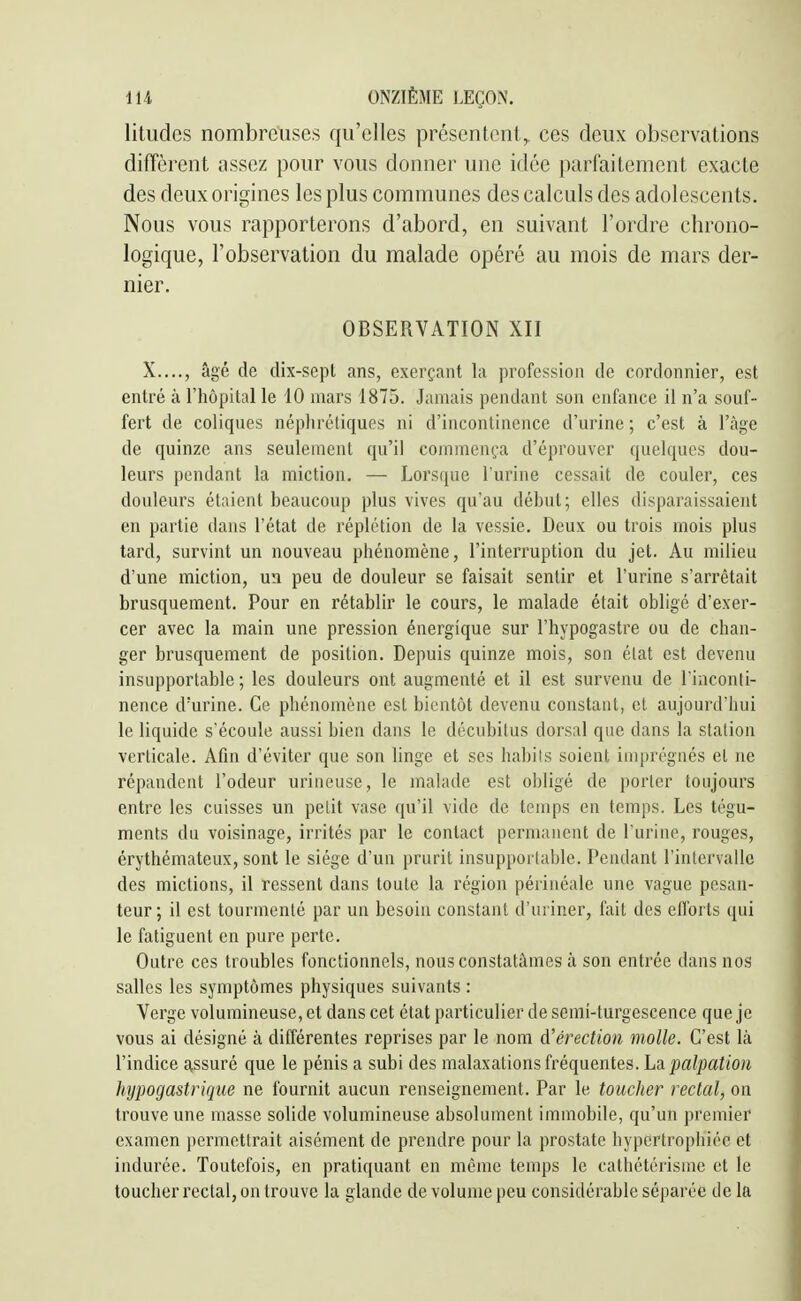litudes nombreuses qu'elles présentent,, ces deux observations diffèrent assez pour vous donner une idée parfaitement exacte des deux origines les plus communes des calcids des adolescents. Nous vous rapporterons d'abord, en suivant l'ordre chrono- logique, l'observation du malade opéré au mois de mars der- nier. OBSERVATION XII X...., âgé de dix-scpl ans, exerçant la profession de cordonnier, est entré à l'iiôpital le 10 mars 1875. Jamais pendant son enfance il n'a souf- fert de coliques néphrétiques ni d'incontinence d'urine ; c'est à l'âge de quinze ans seulement qu'il commença d'éprouver quelques dou- leurs pendant la miction. — Lorsque Turine cessait de couler, ces douleurs étaient beaucoup plus vives qu'au début; elles disparaissaient en partie dans l'état de réplétion de la vessie. Deux ou trois mois plus tard, survint un nouveau phénomène, l'interruption du jet. Au milieu d'une miction, un peu de douleur se faisait sentir et l'urine s'arrêtait brusquement. Pour en rétablir le cours, le malade était obligé d'exer- cer avec la main une pression énergique sur l'hypogastre ou de chan- ger brusquement de position. Depuis quinze mois, son élat est devenu insupportable; les douleurs ont augmenté et il est survenu de l'inconti- nence d'urine. Ce phénomène est bientôt devenu constant, et aujourd'hui le liquide s'écoule aussi bien dans le décubilus dorsal que dans la station verticale. Afin d'éviter que son linge et ses babils soient imprégnés et ne répandent l'odeur urineuse, le malade est obligé de porter toujours entre les cuisses un petit vase qu'il vide de temps en temps. Les tégu- ments du voisinage, irrités par le contact permanent de l'urine, rouges, érythémateux, sont le siège d'un prurit insupportable. Pendant l'intervalle des mictions, il ressent dans toute la région périnéale une vague pesan- teur ; il est tourmenté par un besoin constant d'uriner, fait des efforts qui le fatiguent en pure perte. Outre ces troubles fonctionnels, nous constatâmes à son entrée dans nos salles les symptômes physiques suivants : Verge volumineuse, et dans cet état particulier de semi-turgescence que je vous ai désigné à différentes reprises par le nom A'érection molle. C'est là l'indice assuré que le pénis a subi des malaxations fréquentes, ha palpation hypogastt'ique ne fournit aucun renseignement. Par le toucher rectal, on trouve une masse solide volumineuse absolument immobile, qu'un premier examen permettrait aisément de prendre pour la prostate hypertrophiée et indurée. Toutefois, en pratiquant en même temps le cathétérisnic et le toucher rectal, on trouve la glande de volume peu considérable séparée de la