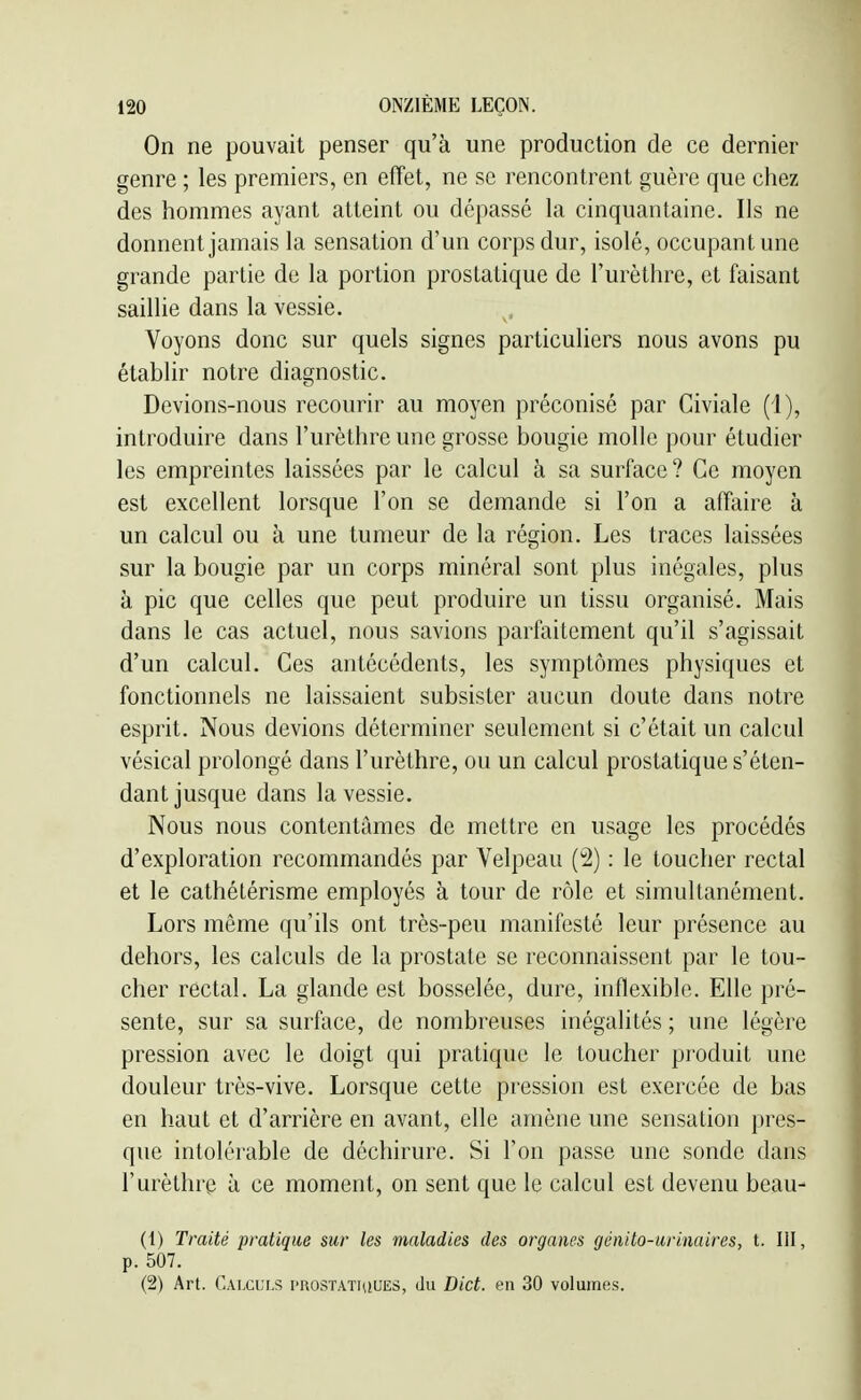 On ne pouvait penser qu'à une production de ce dernier genre ; les premiers, en effet, ne se rencontrent guère que chez des hommes ayant atteint ou dépassé \ii cinquantaine. Ils ne donnent jamais la sensation d'un corps dur, isolé, occupant une grande partie de la portion prostatique de l'urèthre, et faisant saillie dans la vessie. Voyons donc sur quels signes particuliers nous avons pu établir notre diagnostic. Devions-nous recourir au moyen préconisé par Civiale (1), introduire dans l'urèthre une grosse bougie molle pour étudier les empreintes laissées par le calcul à sa surface? Ce moyen est excellent lorsque l'on se demande si l'on a afïiiire à un calcul ou à une tumeur de la région. Les traces laissées sur la bougie par un corps minéral sont plus inégales, plus à pic que celles que peut produire un tissu organisé. Mais dans le cas actuel, nous savions parfaitement qu'il s'agissait d'un calcul. Ces antécédents, les symptômes physiques et fonctionnels ne laissaient subsister aucun doute dans notre esprit. Nous devions déterminer seulement si c'était un calcul vésical prolongé dans l'urèthre, ou un calcul prostatique s'éten- dant jusque dans la vessie. Nous nous contentâmes de mettre en usage les procédés d'exploration recommandés par Velpeau (îi) : le toucher rectal et le cathéLérisme employés à tour de rôle et simultanément. Lors même qu'ils ont très-peu manifesté leur présence au dehors, les calculs de la prostate se reconnaissent par le tou- cher rectal. La glande est bosselée, dure, inflexible. Elle pré- sente, sur sa surface, de nombreuses inégalités ; une légère pression avec le doigt qui pratique le toucher produit une douleur très-vive. Lorsque cette pression est exercée de bas en haut et d'arrière en avant, elle amène une sensation pres- que intolérable de déchirure. Si l'on passe une sonde dans l'urèthre à ce moment, on sent que le calcul est devenu beau- (1) Traité pratique sur les maladies des organes gonito-urinaires, t. III, p. 507. (2) Art. Calculs i>rostatujues, du Dict. en 30 volumes.
