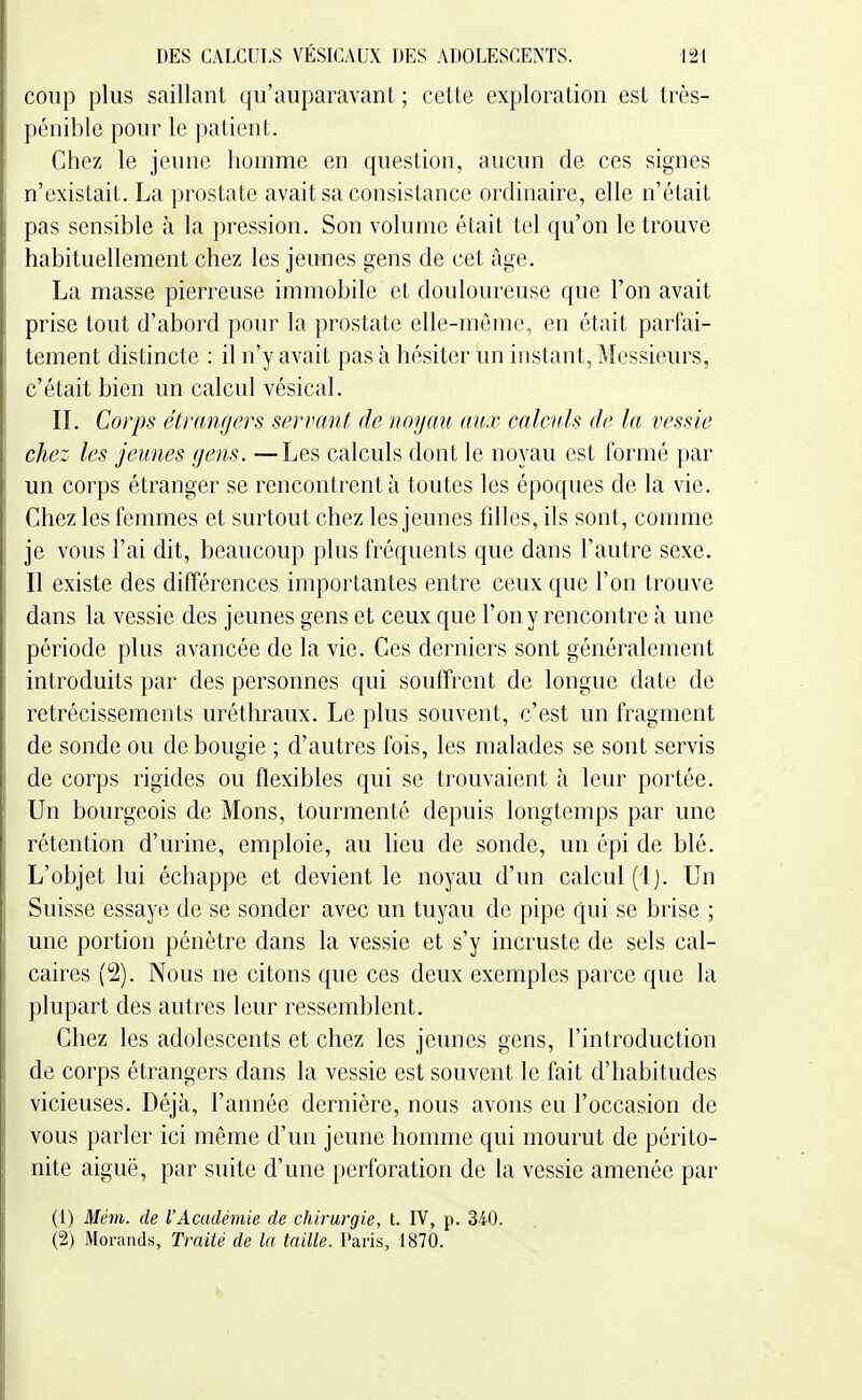 coup plus saillant qu'auparavant ; cette exploration est très- pénible pour le ])aticnt. Chez le jeune homme en question, aucun de ces signes n'existait. La prostate avait sa consistance ordinaire, elle n'était pas sensible à la pression. Son volume était tel qu'on le trouve habituellement chez les jeunes gens de cet Age. La masse pierreuse immobile et douloureuse que l'on avait prise tout d'abord pour la prostate elle-même, en était parfai- tement distincte : il n'y avait pas à hésiter un instant. Messieurs, c'était bien un calcul vésical. IL Corps étrangers servant de noyau aux calculs de la vessie chez les jeunes gens. —Les calculs dont le noyau est formé par un corps étranger se rencontrent à toutes les époques de la vie. Chez les femmes et surtout chez les jeunes fdles, ils sont, comme je vous l'ai dit, beaucoup plus fréquents que dans l'autre sexe. Il existe des différences importantes entre ceux que l'on trouve dans la vessie des jeunes gens et ceux que l'on y rencontre à une période plus avancée de la vie. Ces derniers sont généralement introduits par des personnes qui souffrent de longue date de rétrécissements uréthraux. Le plus souvent, c'est un fragment de sonde ou de bougie ; d'autres fois, les malades se sont servis de corps rigides ou flexibles qui se trouvaient à leur portée. Un bourgeois de Mons, tourmenté depuis longtemps par une rétention d'urine, emploie, au lieu de sonde, un épi de blé. L'objet lui échappe et devient le noyau d'un calcul (4j. Un Suisse essaye de se sonder avec un tuyau de pipe qui se brise ; une portion pénètre dans la vessie et s'y incruste de sels cal- caires (2). Nous ne citons que ces deux exemples parce que la plupart des autres leur ressemblent. Chez les adolescents et chez les jeunes gens, l'introduction de corps étrangers dans la vessie est souvent le fait d'habitudes vicieuses. Déjà, l'année dernière, nous avons eu l'occasion de vous parler ici même d'un jeune homme qui mourut de périto- nite aiguë, par suite d'une perforation de la vessie amenée par (1) Mém. de l'Académie de chirurgie, t. IV, p. 340. (2) Morands, Traité de la taille. Paris, 1870.