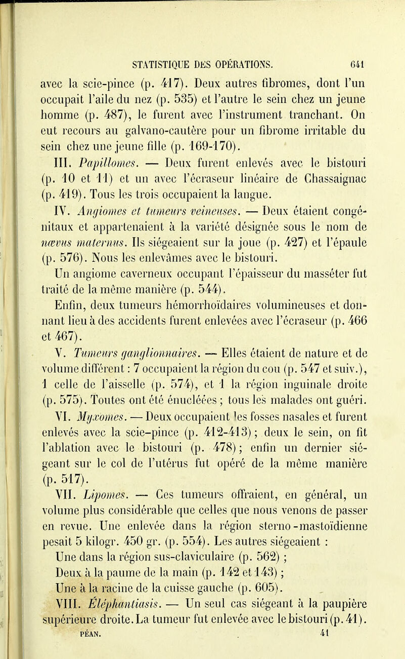 avec la scic-pince (p. 417). Deux autres fibromes, dont l'un occupait l'aile du nez (p. 535) et l'autre le sein chez un jeune homme (p. 487), le furent avec l'instrument tranchant. On eut recours au galvano-cautère pour un fibrome irritable du sein chez une jeune fille (p. 169-170). III. Papillomcs. — Deux furent enlevés avec le bistouri (p. 10 et 11) et un avec l'écraseur linéaire de Chassaignac (p. 419). Tous les trois occupaient la langue. IV. Angiomes et tumeurs veineuses. — Deux étaient congé- nitaux et appartenaient à la variété désignée sous le nom de nœvus matcrmis. Ils siégeaient sur la joue (p. 427) et l'épaule (p. 576). Nous les enlevâmes avec le bistouri. Un angiome caverneux occupant l'épaisseur du masséter fut traité de la même manière (p. 544). Enfin, deux tumeurs hémorrhoïdaires volumineuses et don- nant lieu à des accidents furent enlevées avec l'écraseur (p. 466 et 467). V. Tumeurs ganglionnaires. — Elles étaient de nature et de volume différent : 7 occupaient la région du cou (p. 547 et suiv.), 1 celle de l'aisselle (p. 574), et 1 la région inguinale droite (p. 575). Toutes ont été énucléées ; tous les malades ont guéri. VI. Myxomes. — Deux occupaient les fosses nasales et furent enlevés avec la scie-pince (p. 412-413); deux le sein, on fit l'ablation avec le bistouri (p. 478) ; enfin un dernier sié- geant sur le col de l'utérus fut opéré de la môme manière (p. 517). VII. Lipomes. — Ces tumeurs ofFraient, en général, un volume plus considérable que celles que nous venons de passer en revue. Une enlevée dans la région sterno-mastoïdienne pesait 5 kilogr. 450 gr. (p. 554). Les autres siégeaient : Une dans la région sus-claviculaire (p. 562) ; Deux à la paume de la main (p. 142 et 143) ; Une à la racine de la cuisse gauche (p. 605). VIII. Éléphantiasis. — Un seul cas siégeant à la paupière supérieure droite. La tumeur fut enlevée avec le bistouri (p. 41), PÉAN. . 41