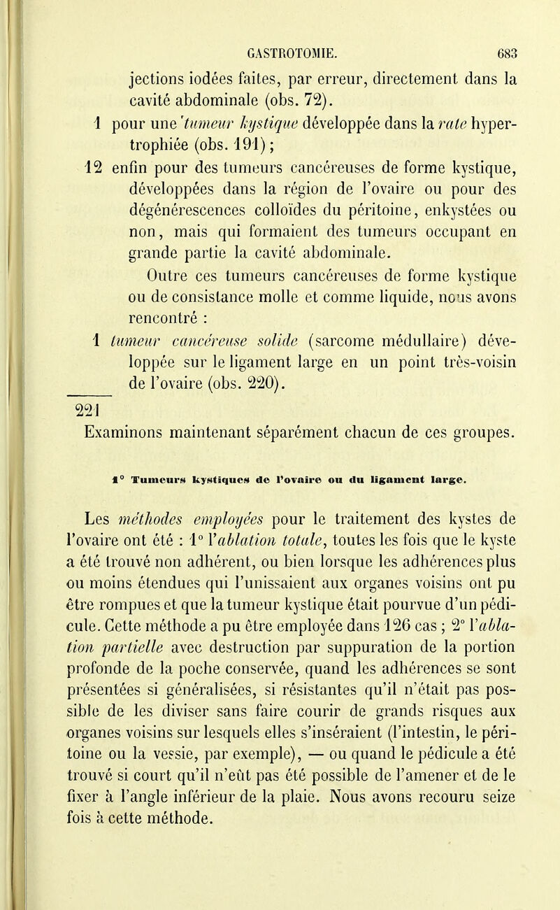 jections iodées faites, par erreur, directement dans la cavité abdominale (obs. 72). i pour une 'tumeur kystique développée dans la rate hyper- trophiée (obs. i9i) ; 12 enfin pour des tumeurs cancéreuses déforme kystique, développées dans la région de l'ovaire ou pour des dégénérescences colloïdes du péritoine, enkystées ou non, mais qui formaient des tumeurs occupant en grande partie la cavité abdominale. Outre ces tumeurs cancéreuses de forme kystique ou de consistance molle et comme liquide, nous avons rencontré : 1 tumeur cancéreuse solide (sarcome médullaire) déve- loppée sur le ligament large en un point très-voisin de l'ovaire (obs. 220). 221 Examinons maintenant séparément chacun de ces groupes. 1° Tumeurs kystiques de l'ovairo ou du ligament large. Les méthodes employées pour le traitement des kystes de l'ovaire ont été : 1° Y ablation totale^ toutes les fois que le kyste a été trouvé non adhérent, ou bien lorsque les adhérences plus ou moins étendues qui l'unissaient aux organes voisins ont pu être rompues et que la tumeur kystique était pourvue d'un pédi- cule. Cette méthode a pu être employée dans 126 cas ; 2° Vabla- tion partielle avec destruction par suppuration de la portion profonde de la poche conservée, quand les adhérences se sont présentées si généralisées, si résistantes qu'il n'était pas pos- sible de les diviser sans faire courir de grands risques aux organes voisins sur lesquels elles s'inséraient (l'intestin, le péri- toine ou la vessie, par exemple), — ou quand le pédicule a été trouvé si court qu'il n'eût pas été possible de l'amener et de le fixer à l'angle inférieur de la plaie. Nous avons recouru seize fois à cette méthode.