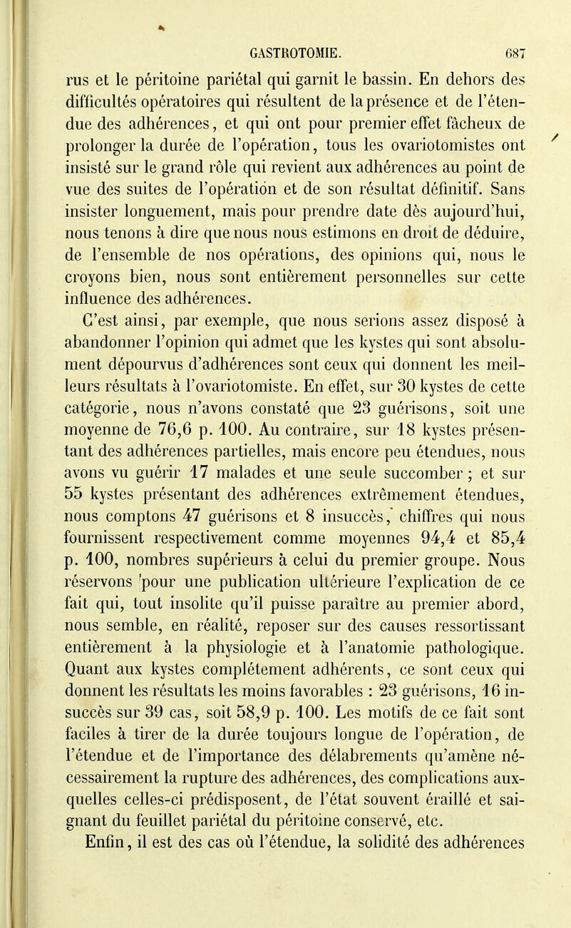rus et le péritoine pariétal qui garnit le bassin. En dehors des difficultés opératoires qui résultent de la présence et de l'éten- due des adhérences, et qui ont pour premier effet fâcheux de prolonger la durée de l'opération, tous les ovariotomistes ont insisté sur le grand rôle qui revient aux adhérences au point de vue des suites de l'opération et de son résultat définitif. Sans insister longuement, mais pour prendre date dès aujourd'hui, nous tenons à dire que nous nous estimons en droit de déduire, de l'ensemble de nos opérations, des opinions qui, nous le croyons bien, nous sont entièrement personnelles sur cette influence des adhérences. C'est ainsi, par exemple, que nous serions assez disposé à abandonner l'opinion qui admet que les kystes qui sont absolu- ment dépourvus d'adhérences sont ceux qui donnent les meil- leurs résultats à l'ovariotomiste. En effet, sur 30 kystes de cette catégorie, nous n'avons constaté que 23 guérisons, soit une moyenne de 76,6 p. 100. Au contraire, sur 18 kystes présen- tant des adhérences partielles, mais encore peu étendues, nous avons vu guérir 17 malades et une seule succomber ; et sur 55 kystes présentant des adhérences extrêmement étendues, nous comptons 47 guérisons et 8 insuccès,' chiffres qui nous fournissent respectivement comme moyennes 94,4 et 85,4 p. 100, nombres supérieurs à celui du premier groupe. Nous réservons 'pour une publication ultérieure l'explication de ce fait qui, tout insolite qu'il puisse paraître au premier abord, nous semble, en réalité, reposer sur des causes ressortissant entièrement à la physiologie et à l'anatomie pathologique. Quant aux kystes complètement adhérents, ce sont ceux qui donnent les résultats les moins favorables : 23 guérisons, 16 in- succès sur 39 cas, soit 58,9 p. 100. Les motifs de ce fait sont faciles à tirer de la durée toujours longue de l'opération, de l'étendue et de l'importance des délabrements qu'amène né- cessairement la rupture des adhérences, des complications aux- quelles celles-ci prédisposent, de l'état souvent éraillé et sai- gnant du feuillet pariétal du péritoine conservé, etc. Enfin, il est des cas où l'étendue, la solidité des adhérences