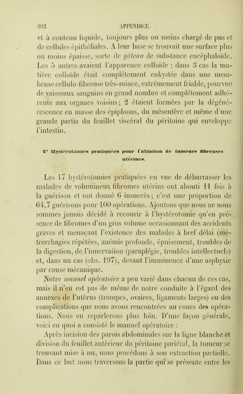 et à contenu liijiiide, loiijoiirs plus ou moins chargé de pus et de cellules épilhéliales. A leur base se trouvait une surface plus ou moins épaisse, sorte de fjdteait de substance encéphaloïde. Les 5 autres avaient l'apparence colloïde : dans 8 cas la nui- tièrc colloïde était complètement enkystée dans une mem- brane cellulo-fibreuse très-mince, extrêmement friable, pourvue de vaisseaux sanguins en grand nombre et complètement adhé- rente aux organes voisins; 2 étaient formées par la dégéné- rescence en masse des épiploons, du mésentère et même d'une grande partie du feuillet viscéral du péritoine qui enveloppa l'intestin. Z Hystrrotomie.s |tra(iqnécs pour l'ablation de tumeurs lllireuset* utérines. Les 17 hystérotomies i)ratiquécs en vue de débarrasser les malades de volumineux libromes utérins ont abouti i l fois à la guèrison et ont donné 6 insuccès ; c'est une proj)ortioii de 64,7 guèrisons pour 100 opérations. Ajoutons que nous ne nous sommes jamais décidé à recourir à l'hystérotomie qu'en pré- sence de fibromes d'un gros volume occasionnant des accidents graves et menaçant l'existence des malades à bref délai (iné- trorrhagies répétées, anémie profonde, épuisement, troubles de la digestion, de l'innervation (paraplégie, troubles intellectuels) et, dans un cas (obs. 107), devant l'imminence d'une asphyxie par cause mécanique. Notre manuel opératoire a peu varié dans chacun de ces cas, mais il n'en est pas de môme de notre conduite à l'égard des annexes de l'utérus (trompes, ovaires, ligaments larges) ou des complications que nous avons rencontrées au cours des opéra- tions. Nous en reparlerons plus loin. D'une façon générale, voici en quoi a consisté le manuel opératoire ; Après incision des parois abdominales sur la ligne blanche et division du feuillet antérieur du péritoine pariétal, la tumeur se trouvant mise à nu, nous procédons à son extraction partielle. Dans ce but nous traversons la partie qui se présente entre les