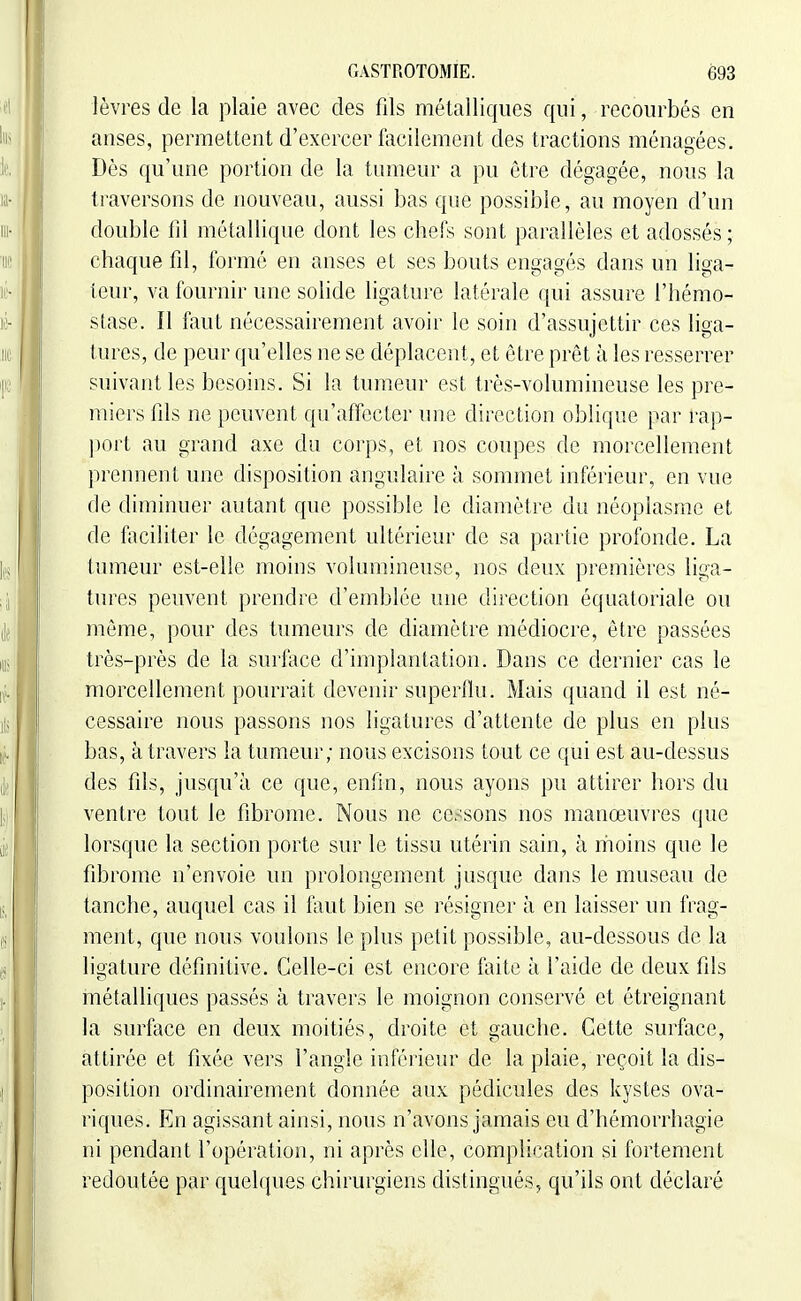 lèvres de la plaie avec des fds métalliques qui, recourbés en anses, permettent d'exercer facilement des tractions ménagées. Dès qu'une portion de la tumeur a pu être dégagée, nous la traversons de nouveau, aussi bas que possible, au moyen d'un double lil métallique dont les chefs sont parallèles et adossés ; chaque fd, formé en anses et ses bouts engagés dans un liga- teur, va fournir une solide ligature latérale qui assure l'hémo- stase. Il faut nécessairement avoir le soin d'assujettir ces liga- tures, de peur qu'elles ne se déplacent, et être prêt à les resserrer suivant les besoins. Si la tumeur est très-volumineuse les pre- miers fds ne peuvent qu'affecter une direction oblique par rap- port au grand axe du corps, et nos coupes de morcellement prennent une disposition angulaire à sommet inférieur, en vue de diminuer autant que possible le diamètre du néoplasme et de liiciliter le dégagement ultérieur de sa partie profonde. La tumeur est-elle moins volumineuse, nos deux premières liga- tures peuvent prendre d'emblée une direction équatoriale ou même, pour des tumeurs de diamètre médiocre, être passées très-près de la surlace d'implantation. Dans ce dernier cas le morcellement pourrait devenir superflu. Mais quand il est né- cessaire nous passons nos ligatures d'attente de plus en plus bas, à travers la tumeur; nous excisons tout ce qui est au-dessus des fds, jusqu'à ce que, enfin, nous ayons pu attirer hors du ventre tout le fibrome. Nous ne cessons nos manœuvres que lorsque la section porte sur le tissu utérin sain, à rhoins que le fibrome n'envoie un prolongement jusque dans le museau de tanche, auquel cas il faut bien se résigner à en laisser un frag- ment, que nous voulons le plus petit possible, au-dessous de la ligature définitive. Celle-ci est encore faite à l'aide de deux fils métalliques passés à travers le moignon conservé et étreignant la surface en deux moitiés, droite et gauche. Cette surface, attirée et fixée vers l'angle inférieur de la plaie, reçoit la dis- position ordinairement donnée aux pédicules des kystes ova- riques. En agissant ainsi, nous n'avons jamais eu d'hémorrhagie ni pendant l'opération, ni après elle, complication si fortement redoutée par quelques chirurgiens distingués, qu'ils ont déclaré