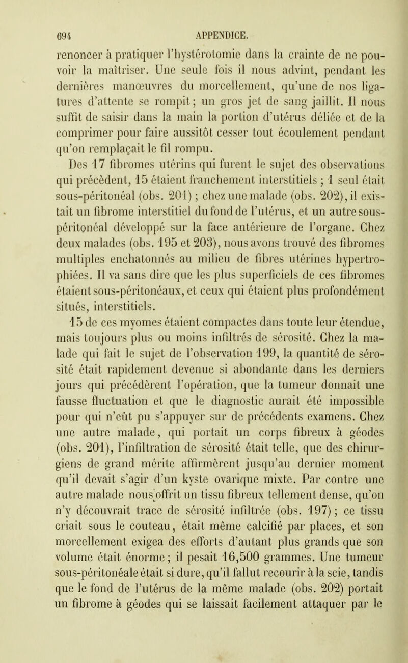 renoncer h pratiquer l'hystérotomie dans la crainte de ne pou- voir la maîtriser. Une seule lois il nous advint, pendant les dernières manœuvres du morcellement, qu'une de nos liga- tures d'attente se rompit; un gros jet de sang jaillit. Il nous suffit de saisir dans la main la portion d'utérus déliée et de la comprimer pour faire aussitôt cesser tout écoulement pendant qu'on remplaçait le fd rompu. Des 17 fibromes utérins qui furent le sujet des observations qui précèdent, 15 étaient franchement interstitiels ; i seul était sous-péritonéal (obs. 'iOl) ; chez une malade (obs. 202), il exis- tait un fibrome interstitiel du fond de l'utérus, et un autre sous- péritonéal développé sur la face antérieure de l'organe. Chez deux malades (obs, 195 et 203), nous avons trouvé des fibromes multiples enchatonnés au milieu de fibres utérines hypertro- phiées. Il va sans dire que les plus superficiels de ces fibromes étaient sous-péritonéaux, et ceux qui étaient plus profondément situés, interstitiels, 15 de ces myomes étaient compactes dans toute leur étendue, mais toujours plus ou moins infiltrés de sérosité. Chez la ma- lade qui fait le sujet de l'observation 199, la quantité de séro- sité était rapidement devenue si abondante dans les derniers jours qui précédèrent l'opération, que la tumeur donnait une fausse fluctuation et que le diagnostic aurait été impossible pour qui n'eût pu s'appuyer sur de précédents examens. Chez une autre malade, qui portait un corps fibreux à géodes (obs. 201), l'infiltration de sérosité était telle, que des chirur- giens de grand mérite affirmèrent jusqu'au dernier moment qu'il devait s'agir d'un kyste ovarique mixte. Par contre une autre malade nous^offrit un tissu fibreux tellement dense, qu'on n'y découvrait trace de sérosité infiltrée (obs. 197) ; ce tissu criait sous le couteau, était même calcifié par places, et son morcellement exigea des efforts d'autant plus grands que son volume était énorme; il pesait 16,500 grammes. Une tumeur sous-péritonéale était si dure, qu'il fallut recourir à la scie, tandis que le fond de l'utérus de la même malade (obs. 202) portait un fibrome à géodes qui se laissait facilement attaquer par le