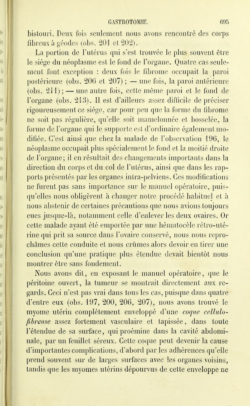 bistouri. Deux fois seulement nous avons rencontré des corps fibreux à géodes (obs. 201 et 202). La portion de l'utérus qui s'est trouvée le plus souvent être le siège du néoplasme est le fond de l'organe. Quatre cas seule- ment font exception : deux fois le fibrome occupait la paroi postérieure (obs. 206 et 207) ; — une fois, la paroi antérieure (obs. 211) ; — une autre fois, cette même paroi et le fond de l'organe (obs. 213). Il est d'ailleurs assez difficile de préciser rigoureusement ce siège, car pour peu que la forme du fibrome ne soit pas régulière, qu'elle soit mamelonnée et bosselée, la forme de l'organe qui le supporte est d'ordinaire également mo- difiée. C'est ainsi que chez la malade de l'observation 196, le néoplasme occupait plus spécialement le fond et la moitié droite de l'organe; il en résultait des changements importants dans la direction du corps et du col de l'utérus, ainsi que dans les rap- ports présentés par les organes intra-pelviens. Ces modifications ne furent pas sans importance sur le manuel opératoire, puis- qu'elles nous obligèrent à changer notre procédé habituel et à nous abstenir de certaines précautions que nous avions toujours eues jusque-là, notamment celle d'enlever les deux ovaires. Or cette malade ayant été emportée par une hématocèle rétro-uté- rine qui prit sa source dans l'ovaire conservé, nous nous repro- châmes cette conduite et nous crûmes alors devoir en tirer une conclusion qu'une pratique plus étendue devait bientôt nous montrer être sans fondement. Nous avons dit, en exposant le manuel opératoire, que le péritoine ouvert, la tumeur se montrait directement aux re- gards. Ceci n'est pas vrai dans tous les cas, puisque dans quatre d'entre eux (obs. '197, 200, 206, 207), nous avons trouvé le myome utérin complètement enveloppé d'une coque cellido- fibreuse assez fortement vasculaire et tapissée, dans toute l'étendue de sa surface, qui proémine dans la cavité abdomi- nale, par un feuillet séreux. Cette coque peut devenir la cause d'importantes complications, d'abord par les adhérences qu'elle prend souvent sur de larges surfaces avec les organes voisins, tandis que les myomes utérins dépourvus de cette enveloppe ne
