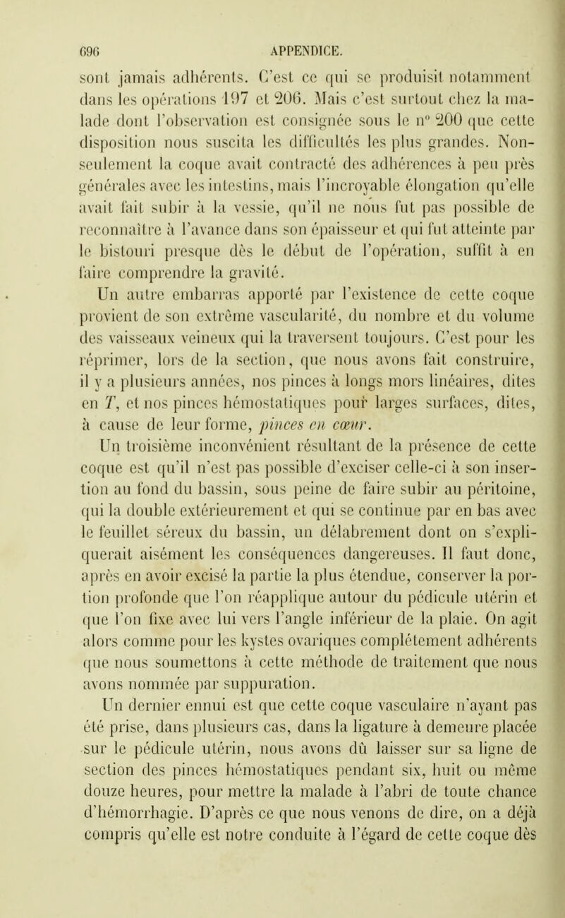 sont jamais adhérents, (rest ce qui se protluisil iinlaninieul dans les opérations 197 et 206. Mais c'est surloul cliez la ma- lade dont l'observation est consiiinéc sous le n ^100 que cette disposition nous suscita les diiïicultés les plus grandes. Non- seulement la coque avait contracté des adhérences à peu près générales avec les intestins, mais l'incroyable élongation qu'elle avait l'ail subir ;i la vessie, qu'il ne nous fut pas possible de reconnaître à l'avance dans son épaisseur et (pii lut atteinte par le bistouri presque dès le début de l'opération, suffît à en l'aire comprendre la gravité. Un autre embarras apporté ])ar l'existence de cette coque provient de son extrême vascularité, du nombre et du volume des vaisseaux veineux qui la traversent toujours. C'est pour les réprimer, lors de la section, que nous avons fait construire, il y a plusieurs années, nos pinces à longs mors linéaires, dites en T, et nos pinces hémostatiques pour larges surfaces, dites, à cause de leur forme, pinces m cœur. Un troisième inconvénient résultant de la présence de cette coque est qu'il n'est pas possible d'exciser celle-ci à son inser- tion au fond du bassin, sous peine de faire subir au péritoine, qui la double extérieurement et qui se continue par en bas avec le feuillet séreux du bassin, un délabrement dont on s'expli- querait aisément les consé([uences dangereuses. Il faut donc, après en avoir excisé la partie la plus étendue, conserver la j)or- tion profonde que l'on réapplique autour du pédicule utérin et que l'on fixe avec lui vers l'angle inférieur de la plaie. On agit alors comme pour les kystes ovariques complètement adhérents que nous soumettons à cette méthode de traitement que nous avons nommée par suppuration. Un dernier ennui est que cette coque vasculaire n'ayant pas été prise, dans plusieurs cas, dans la ligature à demeure placée sur le pédicule utérin, nous avons dû laisser sur sa ligne de section des pinces hémostatiques pendant six, huit ou même douze heures, pour mettre la malade à l'abri de toute chance d'hémorrhagie. D'après ce que nous venons de dire, on a déjà compris qu'elle est noti'e conduite à l'égard de cette coque dès
