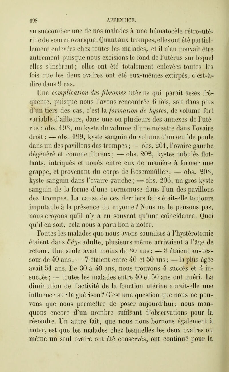 vu succomber une de nos malades à une hématocèle rétro-uté- rine de source ovarique. Quant aux trompes, elles ont été partiel- lement enlevées chez toutes les malades, et il n'en pouvait être autrement puisque nous excisions le fond de l'utérus sur lequel elles s'insèrent; elles ont été totalement enlevées toutes les fois que les deux ovaires ont été eux-mêmes extirpés, c'est-à- dire dans 9 cas. Une complication des fibromes utérins qui paraît assez fré- quente, puisque nous l'avons rencontrée 6 fois, soit dans plus d'un tiers des cas, c'est la formation de hystes, de volume fort variable d'ailleurs, dans une ou plusieurs des annexes de l'uté- rus : obs. 193, un kyste du volume d'une noisette dans l'ovaire droit ; — obs. 199, kyste sanguin du volume d'un œuf de poule dans un des pavillons des trompes ; — obs. 201, l'ovaire gauche dégénéré et comme fibreux; — obs. 202, kystes tubulés flot- tants, intriqués et noués entre eux de manière à former une grappe, et provenant du corps de Rosenmiïller; — obs. 203, kyste sanguin dans l'ovaire gauche ; — obs. 206, un gros kyste sanguin de la forme d'une cornemuse dans l'un des pavillons des trompes. La cause de ces derniers faits était-elle toujours imputable à la présence du myome ? Nous ne le pensons pas, nous croyons qu'il n'y a eu souvent qu'une coïncidence. Quoi qu'il en soit, cela nous a paru bon à noter. Toutes les malades que nous avons soumises à l'hystérotomie étaient dans Vdae adulte, plusieurs même arrivaient à l'âge de retour. Une seule avait moins de 30 ans ; — 8 étaient au-des- sous de 40 ans ; — 7 étaient entre 40 et 50 ans ; — la plus âgée avait 51 ans. De 30 à 40 ans, nous trouvons 4 succès et 4 in- succès; — toutes les malades entre 40 et 50 ans ont guéri. La diminution de l'activité de la fonction utérine aurait-elle une influence sur la guérison? C'est une question que nous ne pou- vons que nous permettre de poser aujourd'hui ; nous man- quons encore d'un nombre suffisant d'observations pour la résoudre. Un autre fait, que nous nous bornons également à noter, est que les malades chez lesquelles les deux ovaires ou même un seul ovaire ont été conservés, ont continué pour la