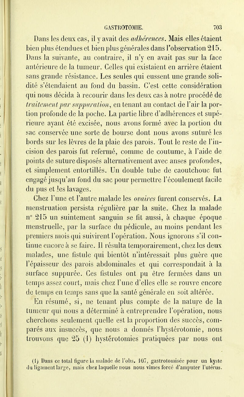 Dans les deux cas, il y avait des adhérences. Mais elles étaient bien plus étendues et bien plus générales dans l'observation 215. Dans la suivante, au contraire, il n'y en avait pas sur la face antérieure de la tumeur. Celles qui existaient en arrière étaient sans grande résistance. Les seules qui eussent une grande soli- dité s'étendaient au fond du bassin. C'est cette considération qui nous décida à recourir dans les deux cas à notre procédé de traitemen t par suppuration^ en tenant au contact de l'air la por- tion profonde de la poche. La partie libre d'adhérences et supé- rieure ayant été excisée, nous avons formé avec la portion du sac conservée une sorte de bourse dont nous avons suturé les bords sur les lèvres de la plaie des parois. Tout le reste de l'in- cision des parois fut refermé, comme de coutume, à l'aide de points de suture disposés alternativement avec anses profondes, et simplement entortillés. Un double tube de caoutchouc fut engagé jusqu'au fond du sac pour permettre l'écoulement facile du pus et les lavages. Chez l'une et l'autre malade les ovaires furent conservés. La menstruation persista régulière par la suite. Chez la malade n 215 un suintement sanguin se fit aussi, à chaque époque menstruelle, par la surface du pédicule, au moins pendant les premiers mois qui suivirent l'opération. Nous ignorons s'il con- tinue encore à se faire. Il résulta temporairement, chez les deux malades, une fistule qui bientôt n'intéressait plus guère que l'épaisseur des parois abdominales et qui correspondait à la surface suppurée. Ces fistules ont pu être fermées dans un temps assez court, mais chez l'une d'elles elle se rouvre encore de temps en temps sans que la santé générale en soit altérée. En résumé, si, ne tenant plus compte de la nature de la tumeur qui nous a déterminé à entreprendre l'opération, nous cherchons seulement quelle est la proportion des succès, com- parés aux insuccès, que nous a donnés l'hystérotomie, nous trouvons que 25 (1) hystérotomies pratiquées par nous ont (1) Dans ce total figure la malade de l'obs, 107, gastrotomisée pour un kyste du ligament large, mais chez laquelle nous nous vîmes forcé d'amputer l'utérus.