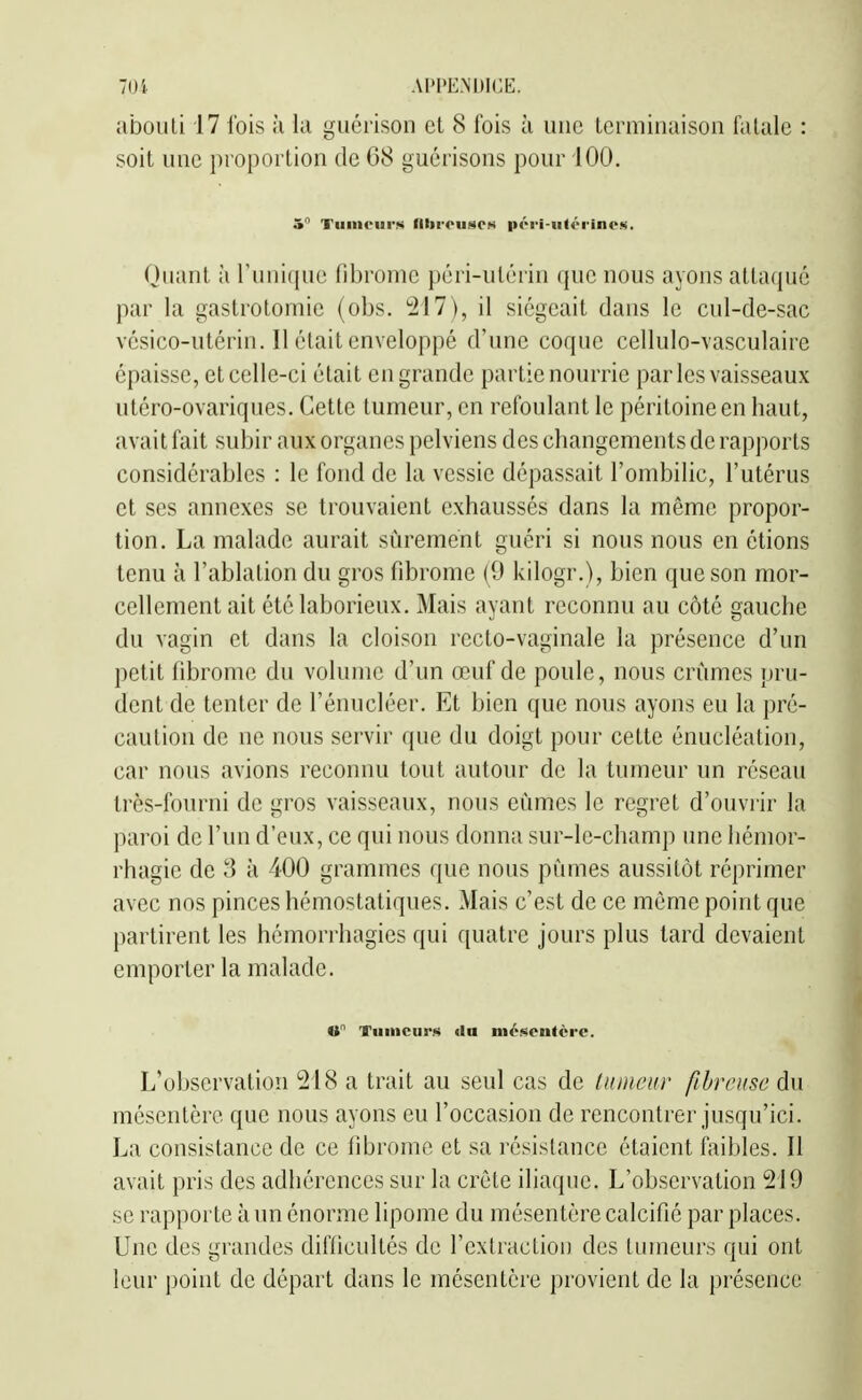 abouti 17 Ibis k ki guérison et 8 fois à une Lemiinaison fatale : soit une proportion de 68 guérisons pour 100. 5 Tumeurs filtrouso») péri-iitéi'ino.<>. Quant à riinicpie fibrome péri-utérin que nous ayons attaqué par la gastrotomic (obs. ^217), il siégeait dans le cul-de-sac vésico-utérin. 11 était enveloppé d'une coque cellulo-vasculaire épaisse, et celle-ci était en grande partie nourrie parles vaisseaux utéro-ovariques. Cette tumeur, en refoulant le péritoine en haut, avait fait subir aux organes pelviens des changements de rapports considérables : le fond de la vessie dépassait l'ombilic, l'utérus et ses annexes se trouvaient exhaussés dans la même propor- tion. La malade aurait sûrement guéri si nous nous en étions tenu à l'ablation du gros fibrome (9 kilogr.), bien que son mor- cellement ait été laborieux. Mais ayant reconnu au côté gauche du vagin et dans la cloison recto-vaginale la présence d'un petit fibrome du volume d'un œuf de poule, nous crûmes pru- dent de tenter de l'énucléer. Et bien que nous ayons eu la pré- caution de ne nous servir que du doigt pour cette énucléation, car nous avions reconnu tout autour de la tumeur un réseau très-fourni de gros vaisseaux, nous eûmes le regret d'ouvrir la paroi de l'un d'eux, ce qui nous donna sur-le-champ ime liémor- rhagic de 3 à 400 grammes que nous pûmes aussitôt réprimer avec nos pinces hémostatiques. Mais c'est de ce même point que partirent les hémorrhagies qui quatre jours plus tard devaient emporter la malade. O Tuiiicurs (lu mésentère. L'observation 218 a trait au seul cas de luinciir fibreuse du mésentère que nous ayons eu l'occasion de rencontrer jusqu'ici. La consistance de ce fibrome et sa résistance étaient faibles. 11 avait pris des adhérences sur la crête iliaque. L'observation 219 se rapporte à un énorme lipome du mésentère calcifié par places. Une des grandes difficultés de l'extraction des tumeurs qui ont leur point de départ dans le mésentère provient de la présence
