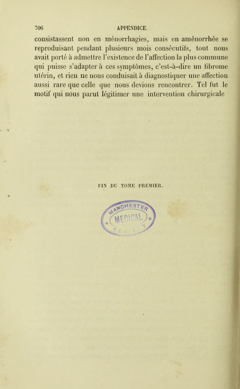 consistassent non en ménorrhasies, mais en aménorrhée se reproduisant pendant plusieurs mois consécutifs, tout nous avait porté à admettre l'existence de l'affection la plus commune qui puisse s'adapter à ces symptômes, c'est-à-dire un fibrome utérin, et rien ne nous conduisait à diagnostiquer une affection aussi rare que celle que nous devions rencontrer. Tel fut le motif qui nous parut légitimer une intervention chirurgicale FIN DU TOME l'REMIER. I