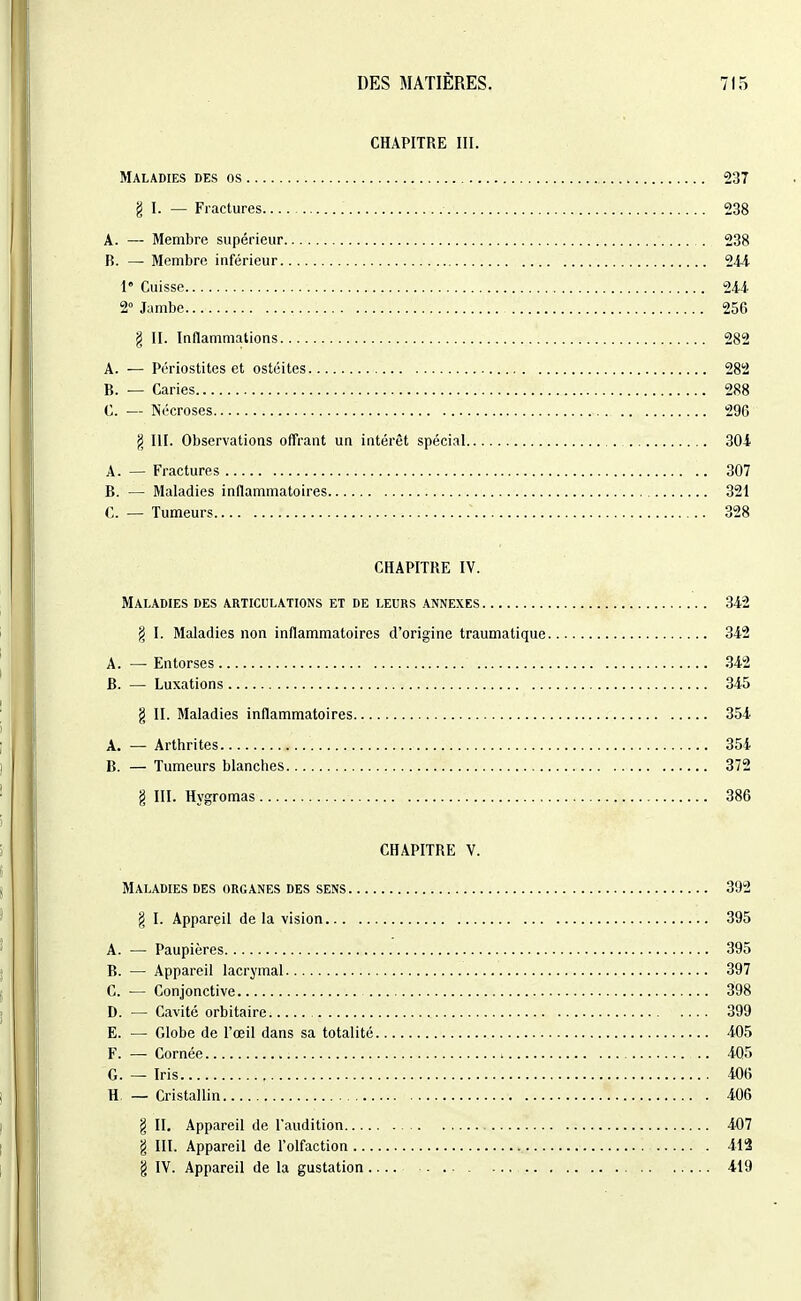 CHAPITRE III. Maladies des os 237 § I. — Fractures 238 A. — Membre supérieur . 238 B. — Membre inférieur 244- 1 Cuisse 24.4- 2° Jambe 256 g II. Inflammations 282 A. — Périostites et ostéites 282 B. — Caries 288 C. — Nécroses 296 fi m. Observations offrant un intérêt spécial 304 A. — Fractures 307 B. — Maladies inflammatoires 321 C. — Tumeurs 328 CHAPITRE IV. Maladies des articulations et de leurs annexes 342 § I. Maladies non inflammatoires d'origine traumatique 342 A. — Entorses .342 B. — Luxations 345 g II. Maladies inflammatoires 354 A. — Arthrites 354 B. — Tumeurs blanches 372 g III. Hygromas 386 CHAPITRE V. Maladies des organes des sens 392 g I. Appareil de la vision 395 A. — Paupières 395 B. — Appareil lacrymal 397 C. — Conjonctive 398 D. — Cavité orbitaire 399 E. — Globe de l'œil dans sa totalité 405 F. — Cornée 405 G. — Iris 406 H — Cristallin 406 § II. Appareil de l'audition 407 g III. Appareil de l'olfaction 412 g IV. Appareil de la gustation 419