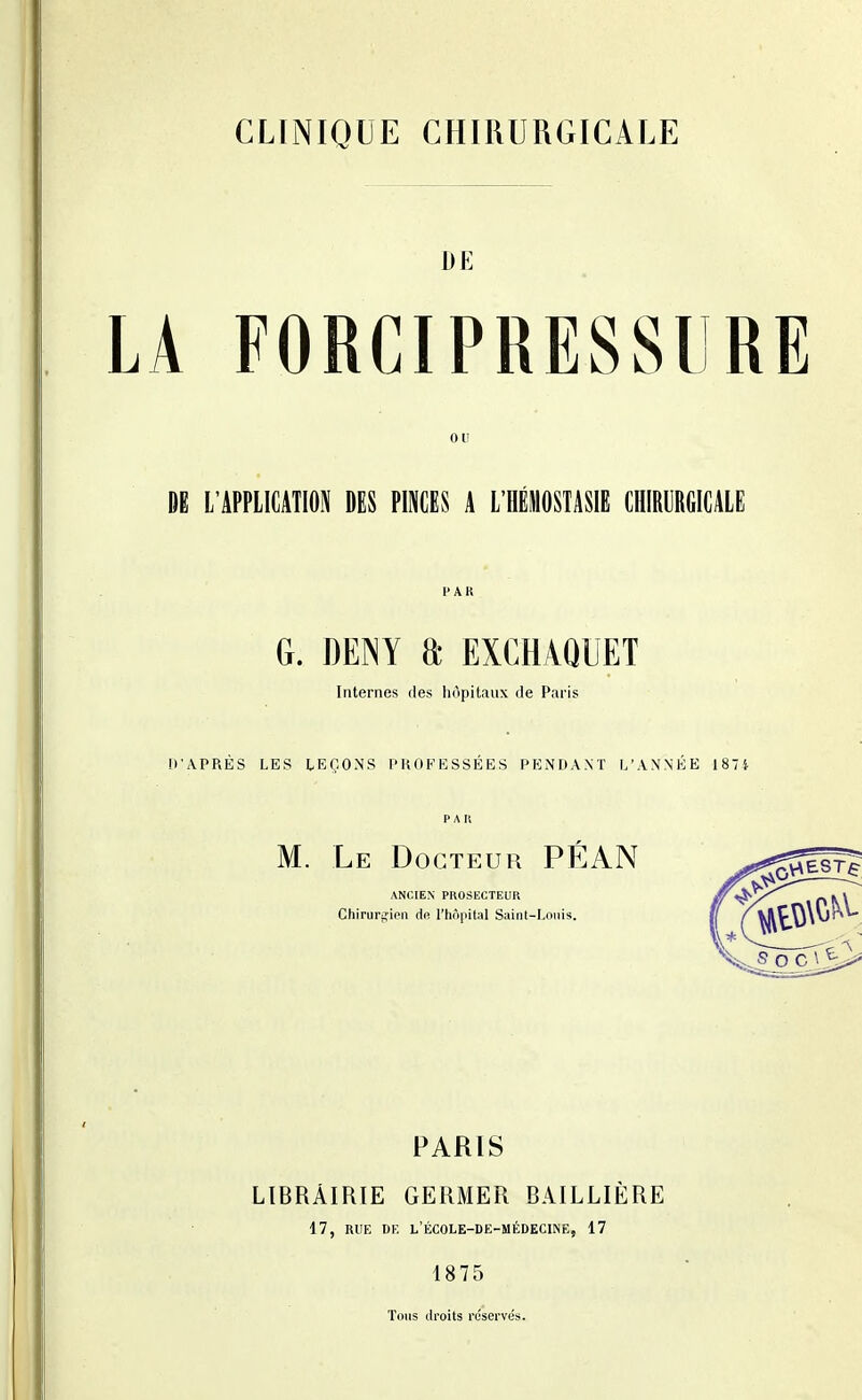 CLINIQUE CHIRURGICALE DE LA FORCIPRESSllRE ou DE L'APPLICATION DES PINCES A L'IIÉIOSTASIE CHIRURGICALE 1'AK G. mm a exchaquet Internes ries hôpitaux rie Paris IVAPRÈS LES LEÇONS PROFESSÉES PENDANT L'ANNÉE 1874 PAU M. Le Docteur PÉAN ANCIEN PKOSECTEUR Chirurgien de rhôpital Saint-Louis. PARIS LïBRÀIRtE GERMER BAILLIÈRE 17, RUE DE l'école-de-médecine, 17 1875 Tous Jroits réservés.