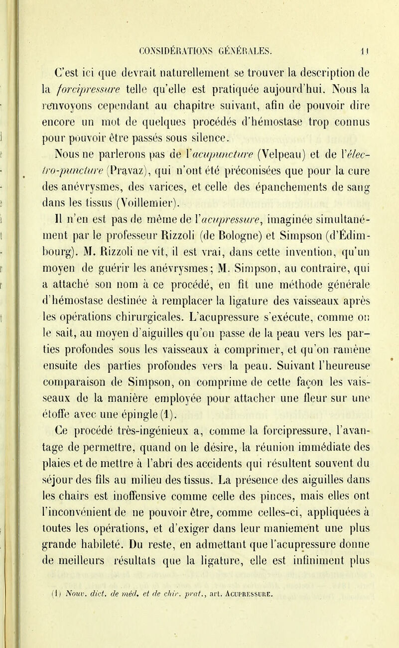 C'est ici que devrait naturellement se trouver la description de la forcipressure telle qu'elle est pratiquée aujourd'hui. Nous la refnvoyons cependant au chapitre suivant, afin de pouvoir dire encore un mut de quelques procédés d'hémostase trop connus pour pouvoir être passés sous silence. Nous ne parlerons pas de Xacupuncture (Velpeau) et de Vélec- (ro-punciure (Pravaz), qui n'ont été préconisées que pour la cure des anévrysmes, des varices, et celle des épanchements de sang dans les tissus (Voillemier). Il n'en est pas de même de Yacupressure, imaginée simultané- ment par le professeur Rizzoli (de Bologne) et Simpson (d'Édim- bourg). M. Rizzoli ne vit, il est vrai, dans cette invention, qu'un moyen de guérir les anévrysmes; M. Simpson, au contraire, qui a attaché son nom à ce procédé, en fît une méthode générale d'hémostase destinée à remplacer la ligature des vaisseaux après les opérations chirurgicales. L'acupressure s'exécute, comme or. le sait, au moyen d'aiguilles qu'on passe de la peau vers les par- ties profondes sous les vaisseaux à comprimer, et qu'on ramène ensuite des parties profondes vers la peau. Suivant l'heureuse comparaison de Simpson, on comprime de cette façon les vais- seaux de la manière employée pour attacher une fleur sur une étofTe avec mie épingle (1). Ce procédé très-ingénieux a, comme la forcipressure, l'avan- tage de permettre, quand on le désire, la réunion immédiate des plaies et de mettre à l'abri des accidents qui résultent souvent du séjour des fils au milieu des tissus. La présence des aiguilles dans les chairs est inoffensive comme celle des pinces, mais elles ont l'inconvénient de ne pouvoir être, comme celles-ci, appliquées à loutes les opérations, et d'exiger dans leur maniement une plus grande habileté. Du reste, en admettant que l'acupressure donne de meilleurs résultats que la ligature, elle est infiniment plus (1) Nouv. dict. de méd. et de cliir. praf., art. Acupressuke.