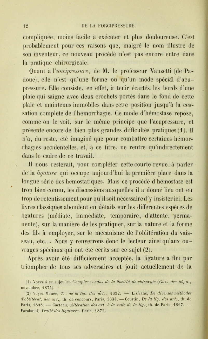 compliquée, moins facile à exécuter et plus douloureuse. C'est probablement pour ces raisons que, malgré le nom illustre de son inventeur, ce nouveau procédé n'est pas encore entré dans la praticpie chirurgicale. Quant à Vancipre.s.sifre, de M. le professeur Vanzetti (de Pa- doue), elle n'(!st (ju'une forme ou qu'un mode spéciEll d'acu- pressure. Elle consiste, en elîet, à tenir écartés, les bords d'une plaie qui saigne avec deux crochets portés dans le fond de cette plaie et maintenus immobiles dans celte position jusqu'à la ces- sation complète de l'hémorrhagie. Ce mode d'hémostase repose, comme on le voit, sur le môme principe que l'acupressure, et présente encore de bien plus grandes difficultés pratiques (1). Il n'a, du reste, été imaginé que pour combattre certaines hémor- rhagies accidentelles, et, à ce titre, ne rentre qu'indirectement dans le cadre de ce travail. Il nous resterait, pour compléter cette courte revue, à parler de la ligature qui occupe aujourd'hui la première place dans la longue série des hémostatiques. IMais ce procédé d'hémostase est trop bien connu, les discussions auxquelles il a donné lieu ont eu trop de retentissement pour qu'il soit nécessaire d'y insister ici. Les livres classiques abondent en détails sur les différentes espèces de ligatures (médiate, immédiate, temporaire, d'attente, perma- nente), sur la manière de les pratiquer, sur la nature et la forme des fils à employer, sur le mécanisme de l'oblitération du vais- seau, etc.. Nous y renverrons donc le lecteur ainsi qu'aux ou- vrages spéciaux qui ont été écrits sur ce sujet (2). Après avoir été difficilement acceptée, la ligature a fini par triompher de tous ses adversaires et jouit actuellement de !a (1) Voyez à ce sujet les Comptes rendus de la Société de diiruryie {Gaz. des /lopit , novembre, 187Û). (2) Voyez Manec, Tr. de la lig. des art., 1832. — Lisfianc, De diverses méthodes d'oblitérat. des art., th. de concours, Paris, iSSi.—Coiirtin, De la lig. des art., th. de Paris, 1848. — Cocteau, Altération des u> t. à la suite de la lig., th. de Paris, 18G7. — Farabœuf, Traité des ligatures, l'aris, 1872.