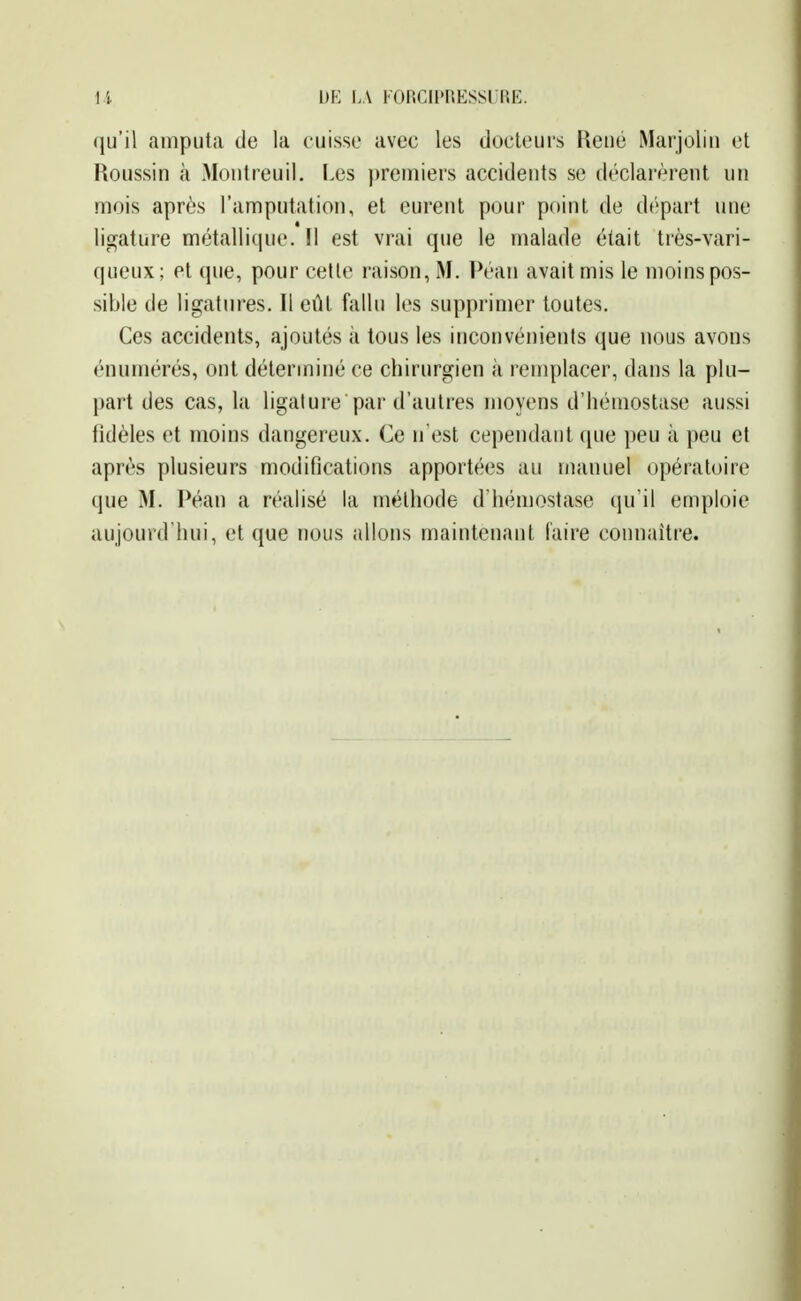 l.i DE LA FOiicii>r.Essriu*:. (ju'il amputa de la cuisse avec les docteurs Reué Marjolin et Roussin à Montreuil. Les premiers accidents se déclarèrent un mois après l'amputation, et eurent pour point de d('part une ligature métallique. Il est vrai que le malade était très-vari- queux; et que, pour cette raison, M. Péan avait mis le moins pos- sible de ligatures. Il eût fallu les supprimer toutes. Ces accidents, ajoutés à tous les inconvénients que nous avons énuniérés, ont déterminé ce chirurgien à remplacer, dans la plu- part des cas, la ligature par d'autres moyens d'hémostase aussi fidèles et moins dangereux. Ce n'est cependant que peu à peu et après plusieurs modifications apportées au manuel opératoire que 31. Péan a réalisé la méthode d'hémostase qu'il emploie aujourd'hui, et que nous allons maintenant laire connaître.