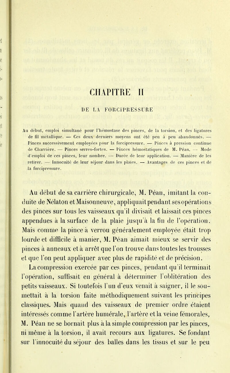 CHAPITRE II DE LA FORCiPRESSURE Au début, emploi simultané pour l'hémostase des pinces, de la torsion, et des ligatures de fil métallique. — Ces deux derniers moyens ont été peu à peu abandonnés. — Pinces successivement employées pour la forcipressure. — Pinces à pression continue de Charrière. — Pinces serres-fortes. — Pinces hémostatiques de M. Péan. — Mode d'emploi de ces pinces, leur nombre. — Durée de leur application. — Manière de les retirer. — Innocuité de leur séjour dans les plaies. — Avantages de ces pinces et de la forcipressure. Au début de sa carrière chirurgicale, M. Péan, imitant la con- duite de Nélaton etMaisonneuve, appliquaitpendantsesopérations des pinces sur tous les vaisseaux qu'il divisait et laissait ces pinces appendues à la surface de la plaie jusqu'à la fin de l'opération. Mais comme la pince à verrou généra'ement employée était trop lourde et difficile à manier, M. Péan aimait mieux se servir des pinces à anneaux et à arrêt que l'on trouve dans toutes les trousses et que l'on peut appliquer avec plus de rapidité et de précision, La compression exercée par ces pinces, pendant qu'il terminait l'opération, suffisait en général à déterminer l'oblitération des petits vaisseaux. Si toutefois l'un d'eux venait à saigner, il le sou- mettait à la torsion faite méthodiquement suivant les principes classiques. Mais quand des vaisseaux de premier ordre étaient intéressés comme l'artère humérale, l'artère et la veine fémorales, M. Péan ne se bornait plus à la simple compression par les pinces, ni même à la torsion, il avait recours aux ligatures. Se fondant sur l'innocuité du séjour des balles dans les tissus et sur le peu