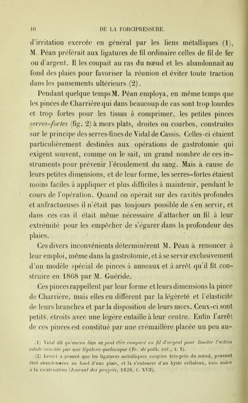 d'irritation exercée en général par les liens métalliques (1), M. Péan préférait aux ligatures de fil ordinaire celles de fil de ter ou d'argent. 11 les coupait au ras du nœud et les abandonnait au fond des plaies pour favoriser la réunion et éviter toute traction dans les pansements ultérieurs (2). Pendant quelque temps M. Péan employa, en môme temps que les pinces de Cliarrière qui dans beaucoup de cas sont trop lourdes et trop fortes pour les tissus à comprimer, les petites pinces serres-fories (fig. 2) à mors plats, droites ou courbes, construites sur le principe des serres-fines de Vidal de Cassis. Celles-ci étaient particulièrement destinées aux opérations de gastrotomie qui exigent souvent, comme on le sait, un grand nombre de ces in- struments pour prévenir l'écoulement du sang. Mais à cause de leurs petites dimensions, et de leur forme, les serres-fortes étaient moins faciles à appliquer et plus difficiles à maintenir, pendant le cours de l'opération. Quand on opérait sur des cavités profondes et anfractueuses il n'était pas toujours possible de s'en servir, et dans ces cas il était môme nécessaire d'attacher un fil à leur extrémité pour les empêcher de s'égarer dans la profondeur des plaies. Ces divers inconvénients déterminèrent M. Péan à renoncer à leur emploi, môme dans la gastrotomie, et à se servir exclusivement d'un modèle spécial de pinces à anneaux et à arrêt ({u'il fit con- struire en 18G8 par M. Guéride. Ces pinces rappellent par leur forme et leurs dimensions la pince de Charrière, mais elles en diffèrent par la légèreté et l'élasticité de leurs branches et par la disposition de leurs mors. Ceux-ci sont petits, étroits avec une légère entaille à leur centre. Enfin l'arrêt de ces pinces est constitué par une crémaillère placée un peu au- (1) Vidal dit qu'aucun lien ne peut être comparé au fil d'arfjent pour limiter l'action vitale suscitée par une ligature quelconque (Tr. de pntli. ext., t. I). (2j Leveit a prouvé que les ligatures métalliques coupées très-près du nœud, peuvent être abandonnées au fond d'une plaie, et là s'entourer d'un kyste ccIIuIclix, san^ nuire à la cicatrisotion (Journal des progrès, 1829, t. XVlI).