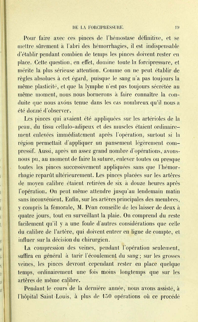 J)E J.A FORCIPRESSUHE. J9 Pour faire avec ces pinces de l'hémostase définitive, et se mettre sûrement à Tabri des hémorrhagies, il est indispensable d'établir pendant combien de temps les pinces doivent rester en place. Cette question, en effet, domine toute la forcipressure, et mérite la plus sérieuse attention. Comme on ne peut établir de règles absolues à cet égard, puisque le sang n'a pas toujours la même plasticité, et que la lymphe n'est pas toujours sécrétée au même moment, nous nous bornerons à faire connaître la con- duite que nous avons tenue dans les cas nombreux qu'il nous a été donné d'observer. Les pinces qui avaient été appliquées sur les artérioles de la peau, du tissu cellulo-adipeux et des muscles étaient ordinaire- ment enlevées immédiatement après l'opération, surtout si la région permettait d'appliquer un pansement légèrement com- pressif. Aussi, après un assez grand nombre d'opérations, avons- nous pu, au moment de faire la suture, enlever toutes ou presque toutes les pinces successivement appliquées sans que l'hémor- rhagie reparût ultérieurement. Les pinces placées sur les artères de moyen calibre étaient retirées de six à douze heures après l'opération. On peut même attendre juscpi'au lendemain matin sans inconvénient. Enfin, sur les artères principales des membres, y compris la fémorale, M. Péan conseille de les laisser de deux à quatre jours, tout en surveillant la plaie. On comprend du reste facilement qu'il y a une foule d'autres considérations que celle du calibre de l'artère, qui doivent entrer en ligne de compte, et influer sur la décision du chirurgien. La compression des veines, pendant l'opération seulement, suffira en général à tarir l'écoulement du sang; sur les grosses veines, les pinces devront cependant rester en place quelque temps, ordinairement une fois moins longtemps que sur les artères de même calibre. Pendant le cours de la dernière année, nous avons assisté, à l'hôpital Saint Louis, à plus de 150 opérations oi^i ce procédé