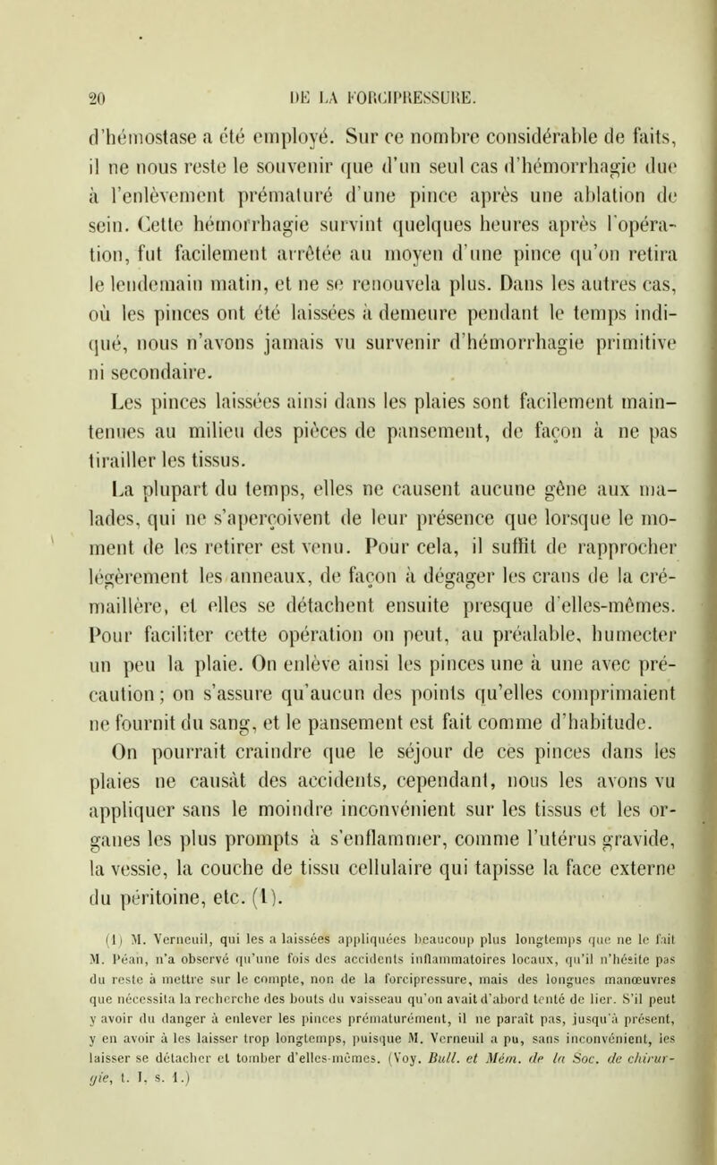 d'héiiiostase a été employé. Sur ce nombre considérable de faits, il ne nous reste le souvenir que d'un seul cas d'hémorrhagie due à l'enlèvement prématuré d'une pince après une ablation de sein. Cette hémorrhagie survint quelques heures après l'opéra- tion, fut facilement arrêtée au moyen d'une pince qu'on retira le lendemain matin, et ne se renouvela plus. Dans les autres cas, où les pinces ont été laissées à demeure pendant le temps indi- qué, nous n'avons jamais vu survenir d'hémorrhagie primitive ni secondaire. Les pinces laissées ainsi dans les plaies sont facilement main- tenues au milieu des pièces de pansement, de façon à ne pas tirailler les tissus. I>a plupart du temps, elles ne causent aucune gène aux ma- lades, qui ne s'a[)erçoivent de leur présence que lorsque le mo- ment de les retirer est venu. Pour cela, il suffit de rapprocher légèrement les anneaux, de façon à dégager les crans de la cré- maillère, et elles se détachent ensuite presque d'elles-mêmes. Pour faciliter cette opération on peut, au préalable, humecter un peu la plaie. On enlève ainsi les pinces une à une avec pré- caution ; on s'assure qu'aucun des points qu'elles comprimaient ne fournit du sang, et le pansement est fait comme d'habitude. On pourrait craindre que le séjour de ces pinces dans les plaies ne causât des accidents, cependant, nous les avons vu appliquer sans le moindre inconvénient sur les tissus et les or- ganes les plus prompts à s'enflammer, comme l'utérus gravide, la vessie, la couche de tissu cellulaire qui tapisse la face externe du péritoine, etc. (l). (1) M. Veriiciiil, qui les a laissées aiipliqiiées beaucoup plus longtemps que ne le l'ait M. Péan, n'a observé qu'une fois des acci{lcnts inflammatoires locaux, qu'il n'héîite pas du reste à mettre sur le compte, non de la forcipressure, mais des longues manœuvres que nécessila la recherche des bouts du vaisseau qu'on avait d'abord ti?nté de lier. S'il peut y avoir du danger à enlever les pinces prématurément, il ne paraît pas, jusqu'à présent, y en avoir à les laisser trop longtemps, puisque M. Vcrneuil a pu, sans inconvénient, les laisser se détacher et tomber d'elles-mêmes. (Voy. Bull, et Mém. de la Soc. de cldrur- ijie, t. I. s. 1.)