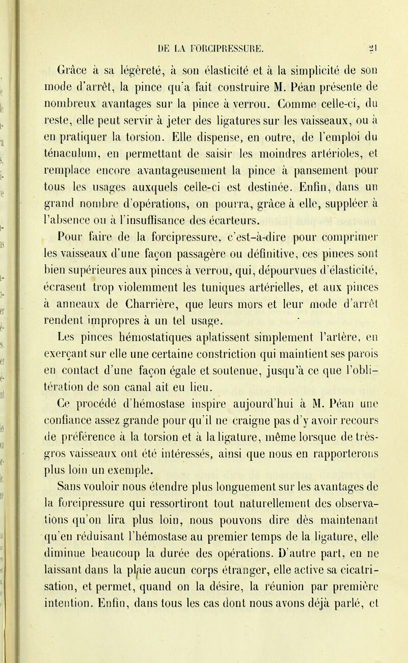 Grâce à sa légèreté, à son élasticité et à la simplicité de son mode d'arrêt, la pince qu'a fait construire M. Péan présente de nombreux avantages sur la pince à verrou. Comme celle-ci, du reste, elle peut servir à jeter des ligatures sur les vaisseaux, ou à en pratiquer la torsion. Elle dispense, en outre, de l'emploi du ténaculum, en permettant de saisir les moindres artérioles, et remplace encore avantageusement la pince à pansement pour tous les usages auxquels celle-ci est destinée. Enfin, dans un grand nombre d'opérations, on poui ra, grâce à elle, suppléer à l'absence ou à l'insuffisance des écarteurs. Pour faire de la forcipressure, c'est-à-dire pour comprimer les vaisseaux d'une façon passagère ou définitive, ces pinces sont bien supérieures aux pinces à verrou, qui, dépourvues d'élasticité, écrasent trop violemment les tuniques artérielles, et aux pinces à anneaux de Charrière, que leurs mors et leur mode d'arrêt rendent impropres à un tel usage. Les pinces hémostatiques aplatissent simplement Tarière, en exerçant sur elle une certaine constriction qui maintient ses parois en contact d'une façon égale et soutenue, jusqu'à ce que l'obli- tération de son canal ait eu lieu. Ce procédé d'hémostase inspire aujourd'hui à M. Péan une confiance assez grande pour qu'il ne craigne pas d'y avoir recours de préférence à la torsion et à laligature, même lorsque de très- gros vaisseaux ont été intéressés, ainsi que nous en rapporterons plus loin un exemple. Sans vouloir nous étendre plus longuement sur les avantages de la forcipressure qui ressortiront tout naturellement des observa- tions qu'on lira plus loin, nous pouvons dire dès maintenant qu'en réduisant l'hémostase au premier temps de la ligature, elle diminue beaucoup la durée des opérations. D'autre part, en ne laissant dans la pl^ie aucun corps étranger, elle active sa cicatri- sation, et permet, quand on la désire, la réunion par première intention. Enfin, dans tous les cas dont nous avons déjà parlé, et