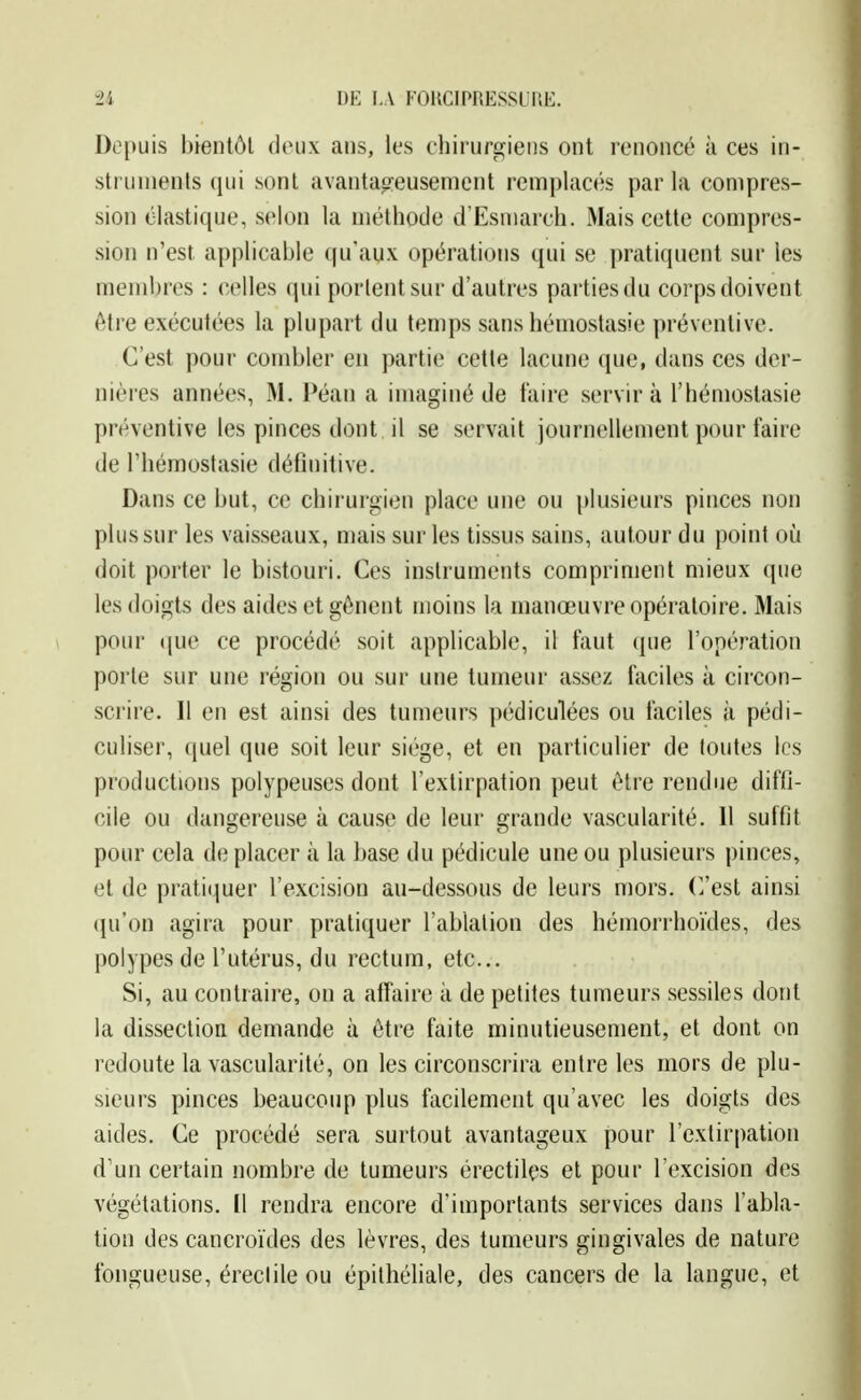 Depuis bientôt doux ans, les chirurgiens ont renoncé à ces in- struments qui sont iivantao:eusement remplacés par la compres- sion élastique, selon la méthode d'Esmarch. Mais cette compres- sion n'est applicable qu'aux opérations qui se ])ratiquent sur les membres : celles qui portent sur d'autres partiesdu corpsdoivent être exécutées la plupart du temps sans hémostasie préventive. C'est pour combler en partie cette lacune que, dans ces der- nières années, M. Péan a imaginé de faire servira l'hémostasie préventive les pinces dont il se servait journellement pour faire de l'hémostasie définitive. Dans ce but, ce chirurgien place une ou plusieurs pinces non plussur les vaisseaux, mais sur les tissus sains, autour du point oii doit porter le bistouri. Ces instruments compriment mieux que les doigts des aides et gênent moins la manœuvre opératoire. Mais pour (jue ce procédé soit applicable, il faut (jue l'opération porte sur une région ou sur une tumeur assez faciles à circon- scrire. Il en est ainsi des tumeurs pédiculées ou faciles à pédi- culiser, (juel que soit leur siège, et en particulier de toutes les productions polypeuses dont l'extirpation peut être rendue diffi- cile ou dangereuse à cause de leur grande vascularité. 11 suffit pour cela de placer à la base du pédicule une ou plusieurs pinces, et de pratiquer l'excision au-dessous de leurs mors. C/est ainsi (|u'on agira pour pratiquer l'ablation des hémorrhoïdes, des polypes de l'utérus, du rectum, etc.. Si, au contraire, on a affaire à de petites tumeurs sessiles dont la dissection demande à être faite minutieusement, et dont on redoute la vascularité, on les circonscrira entre les mors de plu- sieurs pinces beaucoup plus facilement qu'avec les doigts des aides. Ce procédé sera surtout avantageux pour l'extirpation d'un certain nombre de tumeurs érectilçs et pour l'excision des végétations. (1 rendra encore d'importants services dans l'abla- tion des cancroïdes des lèvres, des tumeurs gingivales de nature fongueuse, éreclile ou épilhéliale, des cancers de la langue, et