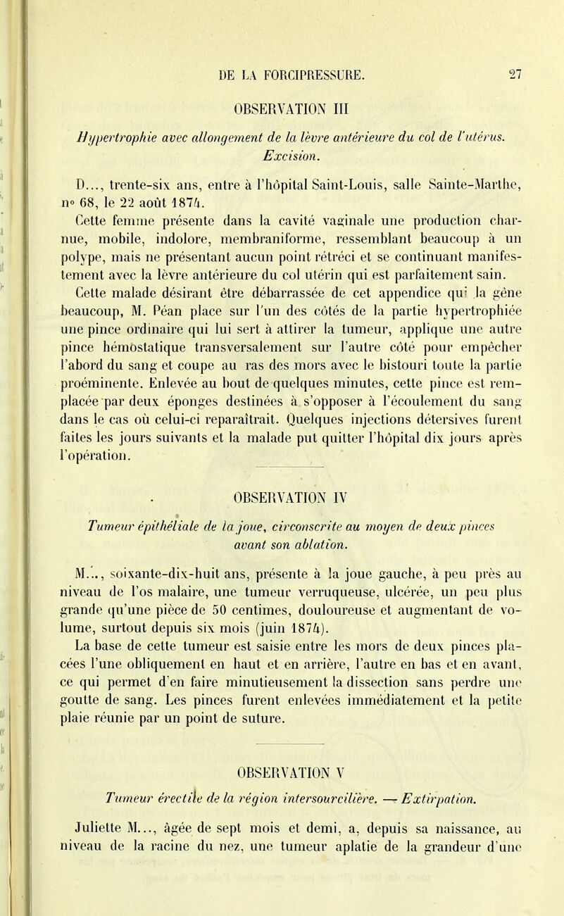 OBSERVATION III h]j\)ertrophie avec allongement de la lèvre antérieure du col de l'utérus. Excision. D..., trente-six ans, entre à l'hôpital Saint-Louis, salle Sainte-Marthe, no 68, le 22 août iSlli. Cette femme présente dans la cavité vaginale une production char- nue, mobile, indolore, membraniforme, ressemhlant beaucoup à un polype, mais ne présentant aucun point rétréci et se continuant manifes- tement avec la lèvre antérieure du col utérin qui est parfaitement sain. Cette malade désirant être débarrassée de cet appendice qu' la gène beaucoup, M. Péan place sur l'un des côtés de la partie hypertrophiée une pince ordinaire qui lui sert à attirer la tumeur, applique une autre pince hémostatique transversalement sur l'autre côté pour empêcher l'abord du sang et coupe au ras des mors avec le bistouri toute la partie proéminente. Enlevée au bout de quelques minutes, cette pince est rem- placée par deux éponges destinées à s'opposer à l'écoulement du sang dans le cas où celui-ci reparaîtrait. Quelques injections détersives furent faites les jours suivants et la malade put quitter l'hôpital dix jours après l'opération. OBSERVATION IV Tumeur épithéliale de la joue, circonscrite au moyen de deu.v pinces avant son ablation. M..., soixante-dix-huit ans, présente à la joue gauche, à peu près au niveau de l'os malaire, une tumeuf verruqueuse, ulcérée, un peu plus grande qu'une pièce de 50 centimes, douloureuse et augmentant de vo- lume, surtout depuis six mois (juin 1874). La base de cette tumeur est saisie entre les mors de deux pinces pla- cées l'une obliquement en haut et en arrière, l'autre en bas et en avant, ce qui permet d'en faire minutieusement la dissection sans perdre une goutte de sang. Les pinces furent enlevées immédiatement et la petite plaie réunie par un point de suture. OBSERVATION V Tumeur érectile de la région intersourcilière. — Extirpation. Juliette M..., âgée de sept mois et demi, a, depuis sa naissance, au niveau de la l'acine du nez, une tumeur aplatie de la grandeur d'une
