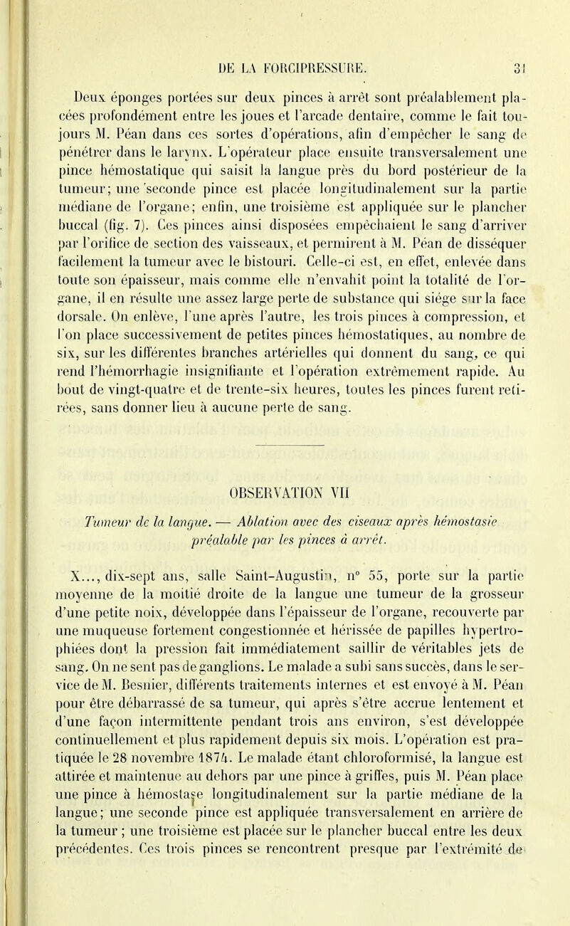 Deux éponges portées sur deux, pinces à arrêt sont préalablement pla- cées profondément entre les joues et l'arcade dentaire, comme le fait tou- jours M. Péan dans ces sortes d'opérations, afin d'empêcher le sang de pénétrer dans le larynx. L'opérateur place ensuite transversalement une pince hémostatique qui saisit la langue près du bord postérieur de la tumeur ; une'seconde pince est placée longiludinalement sur la partie médiane de l'organe; enfin, une troisième est appliquée sur le plancher buccal (fig. 7). Ces pinces ainsi disposées empêchaient le sang d'arriA'er par l'orifice de section des vaisseaux, et permirent à M. Péan de disséquer facilement la tumeur avec le bistouri. Celle-ci est, en effet, enlevée dans toute son épaisseur, mais comme elle n'envahit point la totalité de l'or- gane, il en résulte une assez large perte de substance qui siège sur la face dorsale. On enlève, l'une après l'autre, les trois pinces à compression, et l'on place successivement de petites pinces hémostatiques, au nombre de six, sur les différentes branches artérielles qui donnent du sang, ce qui rend l'hémorrhagie insignifiante et l'opération extrêmement rapide. Au bout de vingt-quatre et de trente-six heures, toutes les pinces furent reti- rées, sans donner lieu à aucune perte de sang. OBSERVATION VU Tumeur de la langue. — Ablation avec des ciseaux après hémostasie préalable par les pinces à arrêt. X..., dix-sept ans, salle Saint-Augustin, n° 55, porte sur la partie moyenne de la moitié droite de la langue une tumeur de la grosseur d'une petite noix, développée dans l'épaisseur de l'organe, recouverte par une muqueuse fortement congestionnée et hérissée de papilles hypertro- phiées dont la pression fait immédiatement saillir de véritables jets de sang. On ne sent pas de ganglions. Le malade a subi sans succès, dans le ser- vice de M. Besnier, diflérents traitements internes et est envoyé à M. Péan pour être débarrassé de sa tumeur, qui après s'être accrue lentement et d'une façon intermittente pendant trois ans environ, s'est développée continuellement et plus rapidement depuis six mois. L'opération est pra- tiquée le 28 novembre 1874. Le malade étant chloroformisé, la langue est attirée et maintenue au dehors par une pince à griffes, puis M. Péan place une pince à hémostase longiludinalement sur la partie médiane de la langue; une seconde pince est appliquée transversalement en arrière de la tumeur ; une troisième est placée sur le plancher buccal entre les deux précédentes. Ces trois pinces se rencontrent presque par l'extrémité d«
