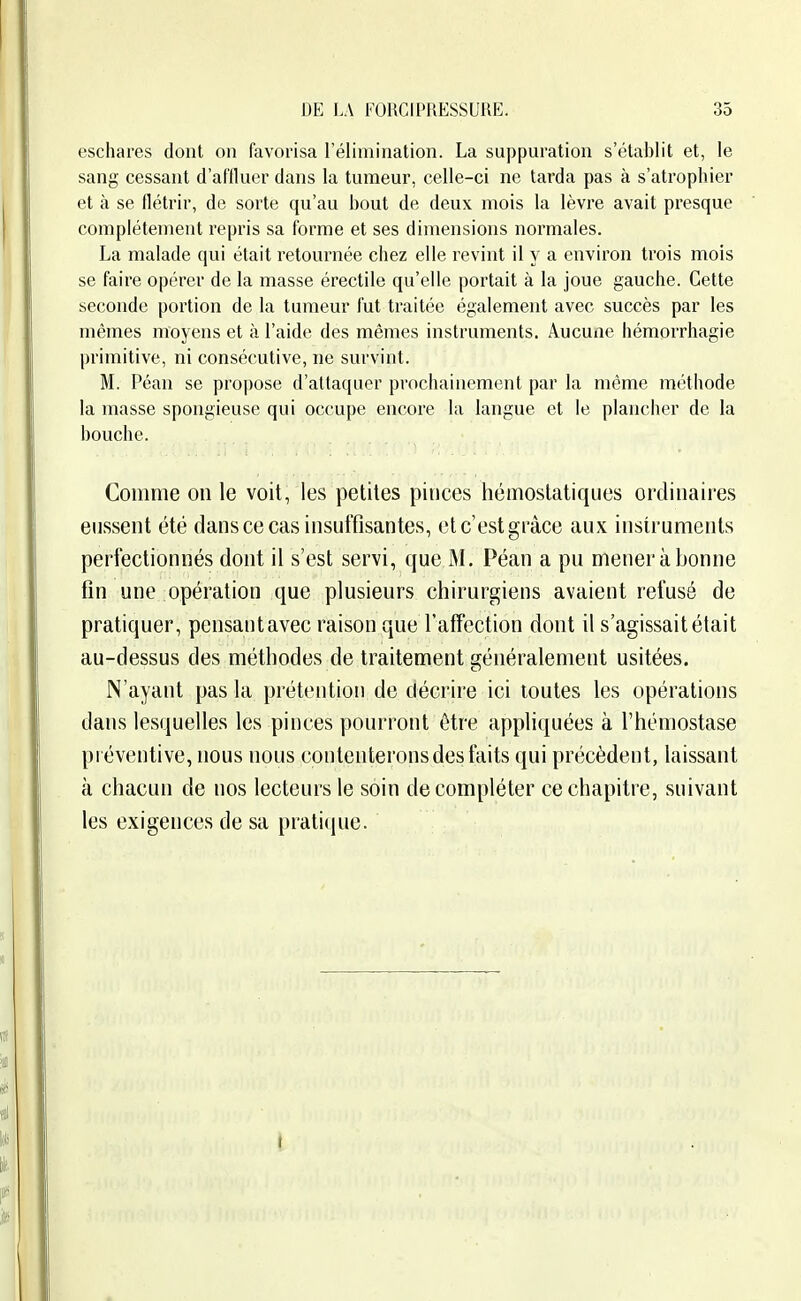 eschares dont on favorisa l'élimination. La suppuration s'établit et, le sang cessant d'affluer dans la tumeur, celle-ci ne tarda pas à s'atrophier et à se flétrir, de sorte qu'au bout de deux mois la lèvre avait presque complètement repris sa forme et ses dimensions noi'niales. La malade qui était retournée chez elle revint il y a environ trois mois se faire opérer de la masse érectile qu'elle portait à la joue gauche. Cette seconde portion de la tumeur fut traitée également avec succès par les mêmes moyens et à l'aide des mêmes instruments. Aucune hémorrhagie primitive, ni consécutive, ne survint. M. Péan se propose d'attaquer prochainement par la même méthode la masse spongieuse qui occupe encore la langue et le plancher de la bouche. Comme on le voit, les petites pinces hémostatiques ordinaires eussent été dans ce cas insuffisantes, otc'estgràce aux instruments perfectionnés dont il s'est servi, que M. Péan a pu mener à bonne fin une opération que plusieurs chirurgiens avaient refusé de pratiquer, pensant avec raison que l'affection dont il s'agissait était au-dessus des méthodes de traitement généralement usitées. N'ayant pas la prétention de décrire ici toutes les opérations dans lesquelles les pinces pourront être appliquées à l'hémostase préventive, nous nous contenterons des faits qui précèdent, laissant à chacun de nos lecteurs le soin de compléter ce chapitre, suivant les exigences de sa praticjue. I