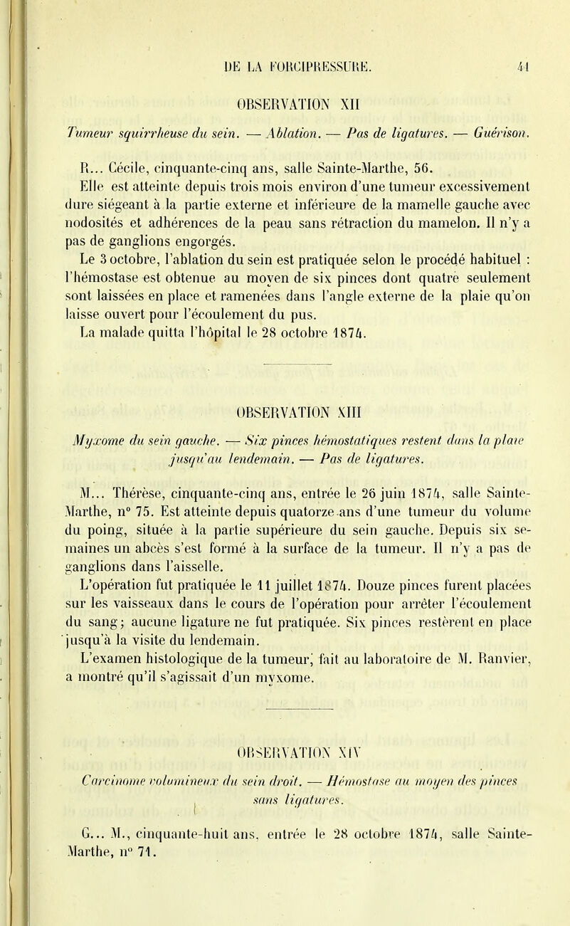 OBSERVATION XII Tumeur squirrheme du sein. — Ablation. — Pas de ligatures. — Guénson. R... Cécile, cinquante-cinq ans, salle Sainte-Marthe, 56. Elle est atteinte depuis trois mois environ d'une tumeur excessivement dure siégeant à la partie externe et inférieure de la mamelle gauche avec nodosités et adhérences de la peau sans rétraction du mamelon. Il n'y a pas de ganglions engorgés. Le 3 octobre, l'ablation du sein est pratiquée selon le procédé habituel : l'hémostase est obtenue au moyen de six pinces dont quatre seulement sont laissées en place et ramenées dans l'angle externe de la plaie qu'on laisse ouvert pour l'écoulement du pus. La malade quitta l'hôpital le 28 octobre 1874. OBSERVATION XIII Myxome du sein gauche. —• Six pinces hémostatiques restent clans (a plaie jusqu'au lendemain. — Pas de ligatures. M... Thérèse, cinquante-cinq ans, entrée le 26 juin 1874, salle Sainte- Marthe, w 75. Est atteinte depuis quatorze ans d'une tumeur du volume du poing, située à la partie supérieure du sein gauche. Depuis six se- maines un abcès s'est formé à la surface de la tumeur. II n'y a pas de ganglions dans l'aisselle. L'opération fut pratiquée le 11 juillet 1S74. Douze pinces furent placées sur les vaisseaux dans le cours de l'opération pour arrêter l'écoulement du sang; aucune ligature ne fut pratiquée. Six pinces restèrent en place jusqu'à la visite du lendemain. L'examen histologique de la tumeur^ fait au laboratoire de M. Ranvier, a montré qu'il s'agissait d'un myxome. f)BSEP.VATIOX XfV Carcinome l'olumineu.r du sein droit. —Hémostase au moyen des pinces j sans ligatures. G... M., cinquante-huit ans. entrée le 28 octobre 1874, salle Sainte- Marthe, n 71.