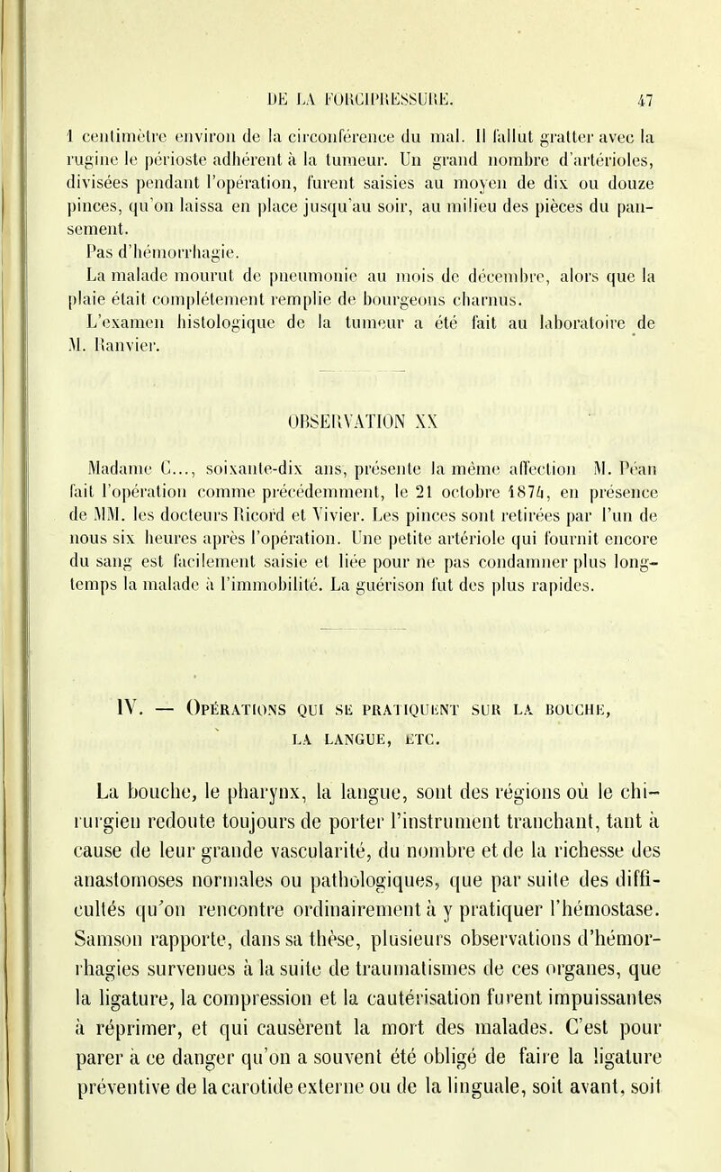 1 ceutimèlre environ de la circonférence du mal. Il lallut gratter avec la rugine le périoste adhérent à la tumeur. Un grand nombre d'artérioles, divisées pendant l'opération, furent saisies au moyen de dix. ou douze pinces, qu'on laissa en place jusqu'au soir, au milieu des pièces du pan- sement. Pas d'hémorrhagie. La malade mourut de pneumonie au mois de décembre, alors que la plaie était complètement remplie de bourgeons charnus. L'examen histologique de la tumeur a été fait au laboratoire de M. Ranvier. UBSEllVATION XX Madame C..., soixante-dix ans, présente la même affection M. Péan fait l'opération comme précédemment, le 21 octobre i87/i, en présence de i\li\l. les docteurs Piicord et Vivier. Les pinces sont retirées par l'un de nous six heures après l'opération. Une |)etite artériole qui fournit encore du sang est facilement saisie et liée pour ne pas condamner plus long- temps la malade à l'immobilité. La guérison fut des plus rapides. lY. — Opérations qui siî PRATiQuiiNT sur la bouchi:, LA langue, etc. La bouche, le pharynx, la langue, sont des régions où le chi- rurgien redoute toujours de porter l'instrument tranchant, tant k cause de leur grande vascularité, du nombre et de la richesse des anastomoses normales ou pathologiques, que par suite des diffi- cultés qu'on rencontre ordinairement à y pratiquer l'hémostase. Samson rapporte, dans sa thèse, plusieurs observations d'hémor- rhagies survenues à la suite de trauniatismes de ces organes, que la ligature, la compression et la cautérisation furent impuissantes à réprimer, et qui causèrent la mort des malades. C'est pour parer à ce danger qu'on a souvent été obligé de faire la ligature préventive de la carotide externe ou de la linguale, soit avant, soit