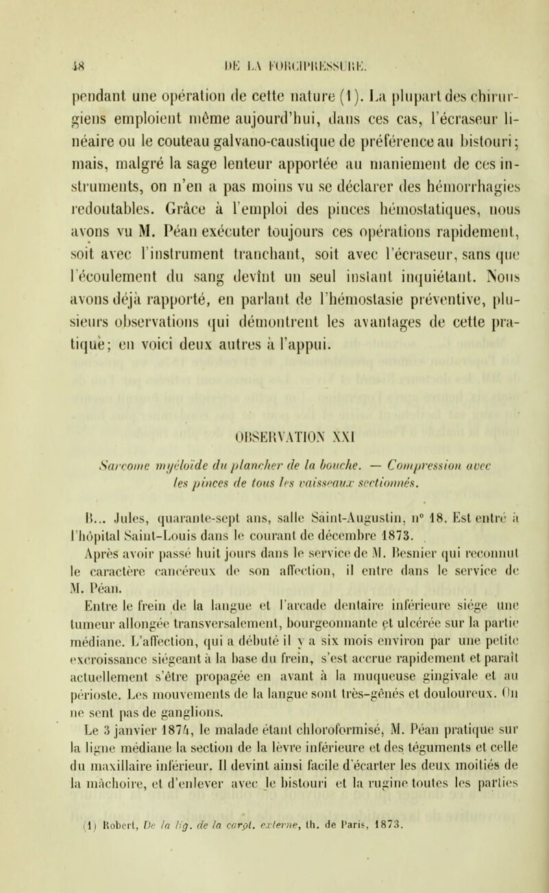 pendant une opération de cette nature ( I). La plupart des chirur- giens emploient même aujourd'hui, dans ces cas, l'écraseur li- néaire ou le couteau galvano-caustique de préférence au bistouri; mais, malgré la sage lenteur apportée au njaniement de ces in- struments, on n'en a pas moins vu se déclarer des hémoi-rhagies redoutables. Grâce à l'emploi des pinces hémostatiques, nous avons vu M. Péan exécuter toujours ces opérations rapidement, soit avec l'instrument tranchant, soit avec l'écraseur, sans que l'écoulement du sang devînt un seul instant inquiétant. Nous avons déjà rapporté, en parlant de l'hémoslasie préventive, plu- sieurs observations (jui démontrent les avantages de cette pra- tiqué; en voici deux antres à l'appui. OlîSERVATION XXI Sarcoiiie mi/éloide du plancher de la bouche. — Conqjression avec les /ji»cex de tous Irs raissmu.r sectionnés. 15... Jules, quarante-sept ans, salle Sàinl-Auguslin, n° dS. Est entré à l'hôpital Saint-Louis dans le courant de décembre 1873. Après avoir passé iiuil jours dans le servic«^de Al. l'esnier qui l'econnul le caractère cancéreux de son alTection, il entre dans le service de M. Péan. Entre le frein de la langue et l'arcade dentaire inférieure siège une tumeur allongée transversalement, l)ourgeomiante et ulcérée sur la partie médiane. L'afléction, qui a débuté il y a six mois environ par une petite excroissance siégeant à la base du frein, s'est accrue rapidement et paraît actuellement s'être propagée en avant à la muqueuse gingivale et au périoste. Les mouvements de la langue sont très-gênés et douloureux. Ou ne sent pas de ganglions. Le 3 janvier 1874, le malade étant cliloroformisé, M. Péan pratique sur la ligne médiane la section de la lèvre inférieure et des téguments et celle du maxillaire inférieur. Il devint ainsi facile d écarter les deux moitiés de la mâchoire, et d'enlever avec le bistouri et la rugine toutes les pallies (Ij Uobcrt, De !n de ta carçl. externe, Ui. de l'aris, 1873.