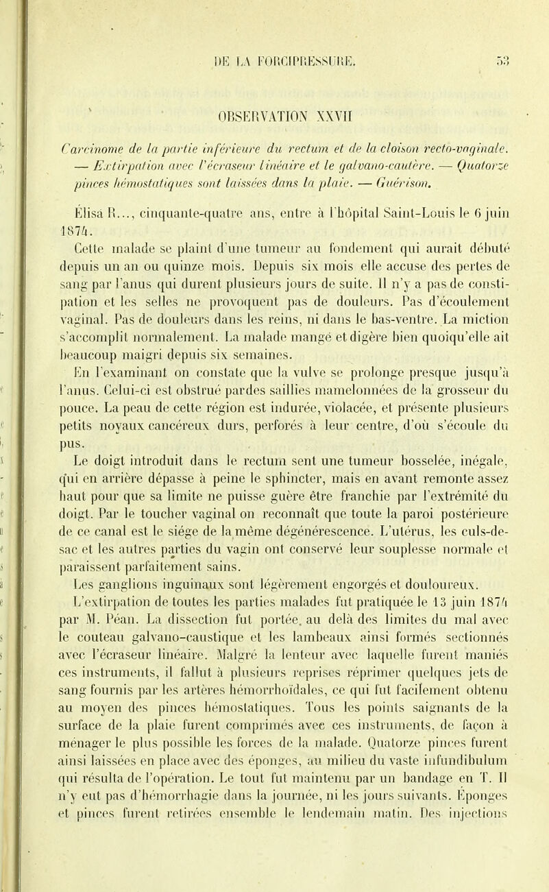 UE \A FOliGIPUKSSIilSl';. 03 OBSERVATION XXVII ('arc-inome de la partie inférieure du rectum, et de la cloison rectn-ynginale. — Extirpation a Dec l'écraseiir linéaire et le gaivano-cautère. — Quatorze pinces hémostatiques sont laissées dans la plaie. — Guérison. Elisà R..., cinquante-quatre ans, entre à l'hôpital Saint-Louis le (3 juin 187i. Cette malade se plaint d'une tumeur au fondement qui aurait débuté depuis un an ou quinze mois. Depuis six mois elle accuse des pertes de sang par l'anus qui durent plusieurs jours de suite. Il n'y a pas de consti- pation et les selles ne provoquent pas de douleurs. Pas d'écoulement vaginal. Pas de douleurs dans les reins, ni dans le bas-ventre. La miction s'accomplit normalement. La malade mangé et digère bien quoiqu'elle ait beaucoup maigri depuis six semaines. En l'examinant on constate que la vulve se prolonge presque juscju'à l'anus, tlelui-ci est obstrué pardes saillies mamelonnées de la grosseur du pouce. La peau de cette région est indurée, violacée, et présente plusieurs petits noyaux cancéreux durs, perforés à leur centre, d'où s'écoule du pus. Le doigt introduit dans le rectum sent une tumeur bosselée, inégale, qui en arrière dépasse à peine le sphincter, mais en avant remonte assez haut pour que sa limite ne puisse guère être franchie par l'extrémité du doigt. Par le toucher vaginal on reconnaît que toute la paroi postérieure de ce canal est le siège de la même dégénérescence. L'utérus, les culs-de- sac et les autres parties du vagin ont conservé leur souplesse normale et ])araissent parfaitement sains. Les ganglions inguinaux sont légèrement engorgés et douloureux. L'extirpation de toutes les parties malades fut pratiquée le 13 juin 187/i par M. Péan. La dissection fut portée, au delà des limites du mal avec le couteau galvano-caustique et les lambeaux ainsi formés sectionnés avec l'écraseur linéaire. Malgré la lenteur avec laquelle furent maniés ces instruments, il fallut à plusieurs reprises réprimer (jnelques jets de sang fournis par les artères hémorrhoïdales, ce qui fut facilement obtenu au moyen des pinces hémostatiques. Tous les points saignants de la surface de la [)laie furent comprimés avec ces instruments, de façon à ménager le plus possible les forces de la malade. (Juatorze pinces furent ainsi laissées en place avec des éponges, au milieu du vaste infundibulum qui résulta de l'opération. Le tout fut maintenu par un bandage en T. Il n'y eut pas d'hémorrhagie dans la journée, ni les jours suivants. Eponges et pinces furent retirées ensemble le lendemain matin. Des injections