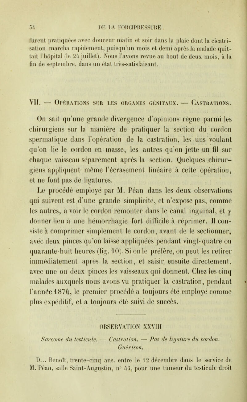 1>K l,\ KOllCIPUESSUIlE lurent prali(|u<'vs avoo douceur malin et soir dans la plaie dont la cicatri- sation niarotia rapidement, puisqu'un mois et demi après la malades cpiit- tail l'iiùpilal (le 2'i juillet). .Nous l'avons rev ue au bout de deux mois, à la lin de septembre, dans un étal très-satisfaisant. VII. — Opérations sur les organks oiînitaux. — Castrations. On suit (|irmie grande divergenco d'opinions règne parmi les chirurgiens sur la manière de pratiquer la section du cordon spermatique dans l'opération de la castration, les uns voulant qu'on lie le cordon en masse, les autres qu'on jette un fd sur chaque vaisseau séparément après la section. Quelques chirur- giens appliquent même l'écrasement linéaire à cette opération, et ne font pas de ligatures. Le procédé employé par M. Péan dans les deux observations qui suivent est d'une grande simplicité, et n'expose pas, comme les autres, à voir le cordon remonter dans le canal inguinal, et y donner lieu à une hémorrhagie fort difficile à réprimer. 11 con- siste à comprimer simplement le cordon, avant de le sectionner, avec deux pinces qu'on laisse appliquées pendant vingt-quatre ou <iuarante-huit heures (fig. 10). Si on le préfère, on peut les retirer immédiatement après la section, et saisir ensuite directement, avec une ou deux pinces les vaisseaux qui donnent. Chez les cinq malades auxquels nous avons vu pratiquer la castration, pendant l'année 1874, le premier procédé a toujours été employé comme plus expéditif, et a toujours été suivi de succès. OBSERVATION XXVIII Sarcome du testicule. — Castration. — Pas de ligature du cordon. Guérison. D... Benoît, trente-cinq ans, entre le 12 décetnbre dans le service de M. Péan, salle Saint-Augustin, n° /i3, pour une tumeur du testicule droit