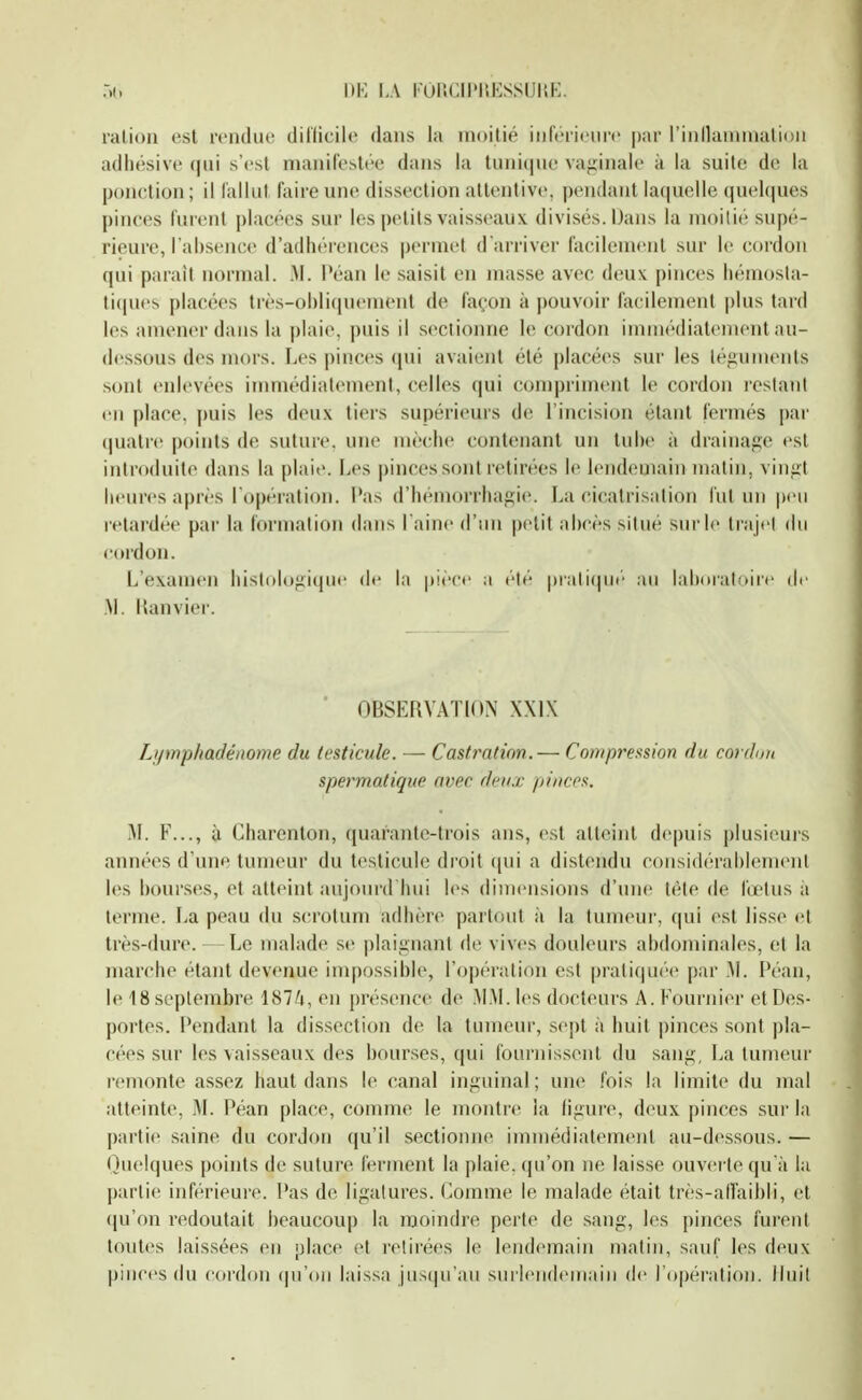 i)K i,\ roncii'UKssiii'.K. ration est rendue diflicile dans la inoilié inférieure par rinllaninialiou adliésive qui s'est manifestée dans la tuni(jue vaginale à la suite de la ponction ; il fallut faire une dissection attentive, pendant laquelle quehjues pinces furent |)lacées sur les petits vaiss(>aux divisés. Dans la moitié supé- rieure, l'absence d'adhérences permet d'arriver facilement sur le cordon qui parait normal. M. Péan le saisit en masse avec deux pinces hémosla- ti(ines placées tivs-ol)li(|Mement de façon à pouvoir facilement pins tard les amener dans la plaie, puis il sectionne le cordon innnediatement au- d(;s.sous des mors. Les pinces qui avaient été placées sur les téguments sont enlevées immédiatement, celles qui compriment le cordon restant en place, puis les deu.\ tiers supérieurs de l'incision étant fermés par quatre points de suture, une mèches contenant un tul)(> à drainage est introduite dans la plaii'. Les pinces sont retirées le lendemain matin, vinut heures après l'opération, l'as d'hémorrhagie. La cicatrisation l'ut un peu retardée par la formation dans l aine d'un |)etit abcès situé sur le trajei du cordon. L'examen histolugique de la pièce a élé piali(|ue au lahDiatoire de .M. Hanvier. OBSERVATION XXIX Lymphadénome du testicule. — Castration.— Compression du cordmi spermatique avec deux pinces. I\L F..., ù Charenton, (juarante-trois ans, est atteint depuis plusieurs années d'une tumeur du testicule droit (|ui a distendu considérahlenuMil l(>s bourses, et atteint aujourd'hui les dimensions d'une tète de fœtus à terme. La peau du scrotum adhère partout à la tumeui', qui est lisse et très-dure. — Le malade se plaignant de vives douleurs abdominales, et la marche étant devenue impossible, l'opération est prali(|U(''(> par .M. Péan, le ISseptembre 187/i, en [U'ésence de AI.M.les docteurs A. Kournier et Des- portes. Pendant la dissection de la tumeur, sept à huit pinces sont ])la- cées sur les vaisseaux des bourses, qui fournissent du sang, La tumeur remonte assez haut dans le canal inguinal; une fois la limite du mal atteinte, M. Péan place, conune le montre la ligui'e, deux pinces sur la partie saine du cordon qu'il sectionne immédiatement au-dessous. — Quelques points de suture ferment la plaie, qu'on n(; laisse ouverte qu'à la partie inférieure. Pas de ligatures. Comme le malade était très-all'aibli, et (ju'on redoutait beaucoup la moindre perte de sang, les pinces furent toutes laissées en place et retirées le lendemain matin, sauf les deux pinces du cordon qu'on laissa ius(|u'aii surleiideiriaiii de l'opéralioii. Huit